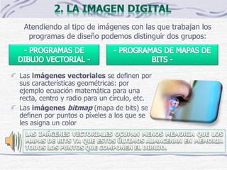 Atendiendo al tipo de imágenes con las que trabajan los
programas de diseño podemos distinguir dos grupos:
Las imágenes vectoriales se definen por
sus características geométricas: por
ejemplo ecuación matemática para una
recta, centro y radio para un círculo, etc.
Las imágenes bitmap (mapa de bits) se
definen por puntos o píxeles a los que se
les asigna un color
 