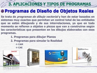 Se trata de programas de dibujo vectorial y han de estar basados en
sistemas muy exactos que permitan un control total de las entidades
que se están dibujando y de sus interrelaciones, ya que en todo
momento se refieren a objetos o piezas que van a construirse según
las características que presenten en los dibujos elaborados con esos
programas.
1. Programas para dibujar Planos
2. Programas para simular la Realidad
 CAM
 CAE
 