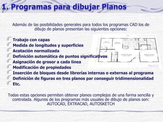 Además de las posibilidades generales para todos los programas CAD los de
dibujo de planos presentan las siguientes opciones:
Trabajo con capas
Medida de longitudes y superficies
Acotación normalizada
Definición automática de puntos significativos
Asignación de grosor a cada línea
Modificación de propiedades
Inserción de bloques desde librerías internas o externas al programa
Definición de figuras en tres planos par conseguir tridimensionalidad
Etc.
Todas estas opciones permiten obtener planos complejos de una forma sencilla y
controlada. Algunos de los programas más usuales de dibujo de planos son:
AUTOCAD, EXTRACAD, AUTOSKETCH
 