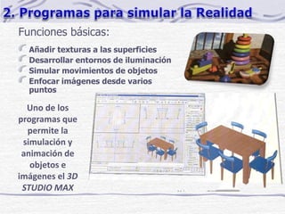 Funciones básicas:
Añadir texturas a las superficies
Desarrollar entornos de iluminación
Simular movimientos de objetos
Enfocar imágenes desde varios
puntos
Uno de los
programas que
permite la
simulación y
animación de
objetos e
imágenes el 3D
STUDIO MAX
 