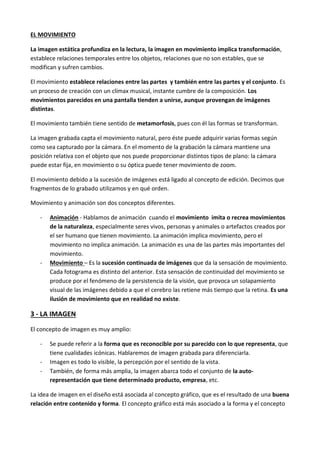 EL MOVIMIENTO

La imagen estática profundiza en la lectura, la imagen en movimiento implica transformación,
establece relaciones temporales entre los objetos, relaciones que no son estables, que se
modifican y sufren cambios.

El movimiento establece relaciones entre las partes y también entre las partes y el conjunto. Es
un proceso de creación con un clímax musical, instante cumbre de la composición. Los
movimientos parecidos en una pantalla tienden a unirse, aunque provengan de imágenes
distintas.

El movimiento también tiene sentido de metamorfosis, pues con él las formas se transforman.

La imagen grabada capta el movimiento natural, pero éste puede adquirir varias formas según
como sea capturado por la cámara. En el momento de la grabación la cámara mantiene una
posición relativa con el objeto que nos puede proporcionar distintos tipos de plano: la cámara
puede estar fija, en movimiento o su óptica puede tener movimiento de zoom.

El movimiento debido a la sucesión de imágenes está ligado al concepto de edición. Decimos que
fragmentos de lo grabado utilizamos y en qué orden.

Movimiento y animación son dos conceptos diferentes.

   -   Animación - Hablamos de animación cuando el movimiento imita o recrea movimientos
       de la naturaleza, especialmente seres vivos, personas y animales o artefactos creados por
       el ser humano que tienen movimiento. La animación implica movimiento, pero el
       movimiento no implica animación. La animación es una de las partes más importantes del
       movimiento.
   -   Movimiento – Es la sucesión continuada de imágenes que da la sensación de movimiento.
       Cada fotograma es distinto del anterior. Esta sensación de continuidad del movimiento se
       produce por el fenómeno de la persistencia de la visión, que provoca un solapamiento
       visual de las imágenes debido a que el cerebro las retiene más tiempo que la retina. Es una
       ilusión de movimiento que en realidad no existe.

3 - LA IMAGEN

El concepto de imagen es muy amplio:

   -   Se puede referir a la forma que es reconocible por su parecido con lo que representa, que
       tiene cualidades icónicas. Hablaremos de imagen grabada para diferenciarla.
   -   Imagen es todo lo visible, la percepción por el sentido de la vista.
   -   También, de forma más amplia, la imagen abarca todo el conjunto de la auto-
       representación que tiene determinado producto, empresa, etc.

La idea de imagen en el diseño está asociada al concepto gráfico, que es el resultado de una buena
relación entre contenido y forma. El concepto gráfico está más asociado a la forma y el concepto
 