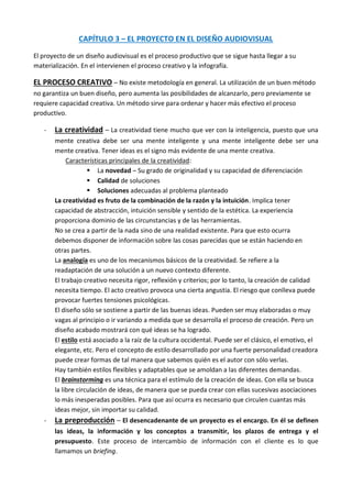 CAPÍTULO 3 – EL PROYECTO EN EL DISEÑO AUDIOVISUAL

El proyecto de un diseño audiovisual es el proceso productivo que se sigue hasta llegar a su
materialización. En el intervienen el proceso creativo y la infografía.

EL PROCESO CREATIVO – No existe metodología en general. La utilización de un buen método
no garantiza un buen diseño, pero aumenta las posibilidades de alcanzarlo, pero previamente se
requiere capacidad creativa. Un método sirve para ordenar y hacer más efectivo el proceso
productivo.

   -   La creatividad – La creatividad tiene mucho que ver con la inteligencia, puesto que una
       mente creativa debe ser una mente inteligente y una mente inteligente debe ser una
       mente creativa. Tener ideas es el signo más evidente de una mente creativa.
            Características principales de la creatividad:
                     La novedad – Su grado de originalidad y su capacidad de diferenciación
                     Calidad de soluciones
                     Soluciones adecuadas al problema planteado
       La creatividad es fruto de la combinación de la razón y la intuición. Implica tener
       capacidad de abstracción, intuición sensible y sentido de la estética. La experiencia
       proporciona dominio de las circunstancias y de las herramientas.
       No se crea a partir de la nada sino de una realidad existente. Para que esto ocurra
       debemos disponer de información sobre las cosas parecidas que se están haciendo en
       otras partes.
       La analogía es uno de los mecanismos básicos de la creatividad. Se refiere a la
       readaptación de una solución a un nuevo contexto diferente.
       El trabajo creativo necesita rigor, reflexión y criterios; por lo tanto, la creación de calidad
       necesita tiempo. El acto creativo provoca una cierta angustia. El riesgo que conlleva puede
       provocar fuertes tensiones psicológicas.
       El diseño sólo se sostiene a partir de las buenas ideas. Pueden ser muy elaboradas o muy
       vagas al principio o ir variando a medida que se desarrolla el proceso de creación. Pero un
       diseño acabado mostrará con qué ideas se ha logrado.
       El estilo está asociado a la raíz de la cultura occidental. Puede ser el clásico, el emotivo, el
       elegante, etc. Pero el concepto de estilo desarrollado por una fuerte personalidad creadora
       puede crear formas de tal manera que sabemos quién es el autor con sólo verlas.
       Hay también estilos flexibles y adaptables que se amoldan a las diferentes demandas.
       El brainstorming es una técnica para el estímulo de la creación de ideas. Con ella se busca
       la libre circulación de ideas, de manera que se pueda crear con ellas sucesivas asociaciones
       lo más inesperadas posibles. Para que así ocurra es necesario que circulen cuantas más
       ideas mejor, sin importar su calidad.
   -   La preproducción – El desencadenante de un proyecto es el encargo. En él se definen
       las ideas, la información y los conceptos a transmitir, los plazos de entrega y el
       presupuesto. Este proceso de intercambio de información con el cliente es lo que
       llamamos un briefing.
 