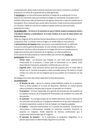 La preproducción abarca todo el proceso necesario hasta llevar el proyecto a la fase de
    producción. Es la fase de la gestación de las ideas generales.
    El storyboard es un instrumento para planificar el trabajo de un audiovisual. En él se
    plasman los momentos clave que atraviesa la imagen en movimiento. Se pueden incluir
    también indicaciones sobre el movimiento de algunos elementos o sobre los sonidos que la
    acompañan. No es necesario que sea de todo el proyecto. Puede centrarse exclusivamente
    en una parte. Puede ser muy útil en trabajo en equipo numeroso, para que todos
    participen de la idea.
-   La producción – Se inicia en el momento en que el cliente acepta la propuesta inicial y
    el producto empieza a materializarse. Es la fase creativa en la que las ideas toman una
    forma concreta.
    Todas las imágenes de las distintas fuentes desembocan en la forma definitiva de la
    composición final. La relación entre la imagen y el sonido debe ser muy estrecha.
    El planteamiento del logotipo debe solucionarse muy específicamente. Su definición
    marcará la estética general del proyecto. En este sentido, la elección tipográfica es
    fundamental. Una forma eficaz de potenciar la imagen de marca es la perduración en
    progresivos anuncios de la asociación de un logotipo y un efecto audiovisual.
    En la creación de todo proyecto es imprescindible que convivan dos niveles de
    participación diferenciados:
        o Primer nivel – Las personas que trabajan en este nivel están absolutamente
            involucradas en el proyecto y tienen toda la información en la cabeza. Están
            desarrollando el proyecto, probando y rectificando una y otra vez.
        o Segundo nivel – Estas personas forman parte del proyecto pero no están todo el
            tiempo con él. Conocen el proyecto y saben qué debe hacerse. No tienen la mirada
            viciada una y otra vez con las imágenes por lo que pueden ver el proyecto con ojo
            crítico.
    Del diálogo entre estos dos niveles dependerá el éxito del proyecto.
-   Los profesionales
        o El director de arte – Asume la máxima responsabilidad creativa en un proyecto.
            Tiene la última palabra en la toma de decisiones. Mantiene un control general
            sobre el proyecto y vela para que se ajuste a lo pactado con el cliente.
        o El productor – Se hace responsable de la gestión del presupuesto, de la gestión de
            los equipos humanos, de la búsqueda de financiación y de establecer los costos del
            presupuesto.
        o El realizador – Es una figura propia de los medios televisivos. Ejerce la dirección de
            los contenidos de acuerdo con el programa televisivo en el que esté trabajando. Es
            el máximo especialista cuando se trata de trabajar con imágenes grabadas.
        o El creativo – Interviene directamente en la creación del producto. Transforma las
            instrucciones e informaciones recibidas en soluciones concretas. Convierte un
            proyecto en imágenes. Puede depender de diversos profesionales que le
            proporcionen determinado tipo de imágenes.
        o El operador de máquina – Es el especialista en programas infográficos. Es la
            persona que conoce un determinado programa muy a fondo.
 