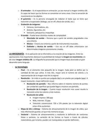 o El animador – Es el especialista en animación, ya sea manual o imagen sintética 3D.
            Es capaz de hacer que las formas se conviertan en seres vivos. Crea la sensación de
            movimiento en los objetos.
          o El guionista – Es la persona encargada de redactar el texto que se tiene que
            transmitir al espectador (diálogo, voz en off, efecto de sonido, etc.).
          o Grabación de imágenes:
                 Cámaras, iluminadores, etc.
                 Actores, figurantes, etc.
                 Vestuario, peluquería y maquillaje.
          o El sonido – Puede tener distintos niveles de complejidad:
                 Mezclador de sonido – Persona que a partir de sonidos pregrabados crea
                    una sintonía.
                 Músico – Creará una sintonía a partir de instrumentos musicales.
                 Doblador y técnico de sonido – Una voz en off debe sintonizarse con
                    determinadas imágenes previamente creadas.

LA INFOGRAFÍA – Es la aplicación de la informática a la creación de las imágenes. Entre las
aportaciones más importantes destacan la posibilidad de trabajar la imagen en movimiento y la
de crear imagen sintética 3D. La infografía ha provocado que la imagen haya alcanzado un gran
desarrollo como lenguaje.

   - La tecnología
          o Píxel – Es el elemento más pequeño de la imagen. Cada píxel se define por la
            cantidad de bits que utiliza. A más bits, mayor será el número de colores y la
            representación de la imagen más fiel al original.
          o Resolución – Se mide en puntos por pulgada (dpi) o en píxeles por pulgada (ppp). A
            mayor resolución, mayor definición visual.
                 Resolución de pantalla – Nos informa sobre el máximo número de puntos
                   por unidad de superficie que puede llegar a mostrar una pantalla.
                 Resolución de la imagen – Cuanto mayor resolución más suave resulta la
                   transición entre los colores y más matices.
                 Resolución de salida
                        Imagen impresa: 300 ppp
                        Web, Internet: 72 ppp
                        Televisión convencional: 720 x 576 píxeles (en la televisión digital
                           estas cifras aumentan.
          o Mapa de bits o bitmap – Sistema de almacenamiento de la imagen de vídeo, que
            más información guarda y el que más memoria ocupa.
          o Vectorial – Sistema de almacenamiento a mediante la definición de contornos
            líneas o vectores. La variación de las formas se hacen a través de cálculos
            matemáticos, por lo tanto, pueden ser manipuladas sin perder definición.
 