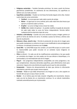 o Polígonos vectoriales – También llamados primitivas. Se crean a partir de formas
  geométricas predefinidas. En volúmenes de tres dimensiones, las superficies se
  definen con una malla vectorial.
o Superficies vectoriales – Pueden ser de líneas formando ángulo entre ellas. Existen
  cuatro tipos de curvas vectoriales:
        Cardinal – La curva pasa por cada nodo o punto de anclaje.
        Bézier – Es igual que la curva cardinal, pero cada nodo tiene dos brazos que
          ejercen un dominio sobre su forma.
        B-spline – La curva no llega nunca a tocar los nodos.
        NURBs (Non Uniform B-splines) – Es posible modificar el grado de atracción
          de cada nodo sobre la curva de forma independiente. Permite definir
          cualquiera de los anteriores tipos de curva.
o Antialias o anti-aliasing – Cuando una curva vectorial se pasa a imagen, genera un
  perfil en forma de dientes de sierra. El antialias suaviza las formas y elimina este
  tipo de visualización.
o Máscara o llave, stencil o key – Permite la protección de zonas de la imagen para
  que pueda manipularse su entorno sin que se vea modificada la zona protegida por
  la máscara. Un ejemplo lo tenemos con el croma.
o Canal Alfa – La señal RGB ocupa tres canales y el canal Alfa ocupa un cuarto canal.
  Es imprescindible para poder incrustar en un contexto nuevo imágenes en
  movimiento.
o Filtro (o efecto) – Es cada una de las modificaciones automáticas a las que puede
  ser sometida una imagen. Los más usados son los que afectan al desenfoque, a la
  luminosidad y a la intensidad del color de la imagen.
o Plug-in – Son programas independientes compatibles con otros programas a los
  que complementan. Soluciona demandas específicas, pero difícilmente sirven para
  solucionar ninguna otra cosa distinta de aquello para lo que ha sido concebido.
o Compresión – Sistema de almacenamiento de dato que elimina la información
  redundante y permite que ocupen menos espacio.
o Formato – Modo en que debe almacenarse una imagen en uno u otro soporte en
  función del uso que se vaya a hacer con ella.
o Render – Es el último paso de toda creación infográfica de movimiento. Genera
  cada uno de los frames de un movimiento continuo. Es un cálculo matemático
  realizado automáticamente por el procesador.
 