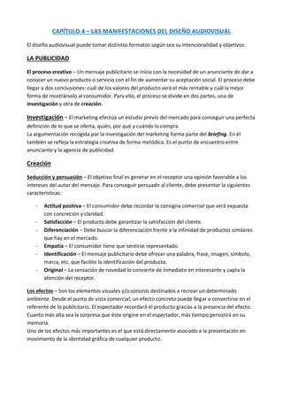 CAPÍTULO 4 – LAS MANIFESTACIONES DEL DISEÑO AUDIOVISUAL

El diseño audiovisual puede tomar distintos formatos según sea su intencionalidad y objetivos.

LA PUBLICIDAD

El proceso creativo – Un mensaje publicitario se inicia con la necesidad de un anunciante de dar a
conocer un nuevo producto o servicio con el fin de aumentar su aceptación social. El proceso debe
llegar a dos conclusiones: cuál de los valores del producto será el más rentable y cuál la mejor
forma de mostrárselo al consumidor. Para ello, el proceso se divide en dos partes, una de
investigación y otra de creación.

Investigación – El marketing efectúa un estudio previo del mercado para conseguir una perfecta
definición de lo que se oferta, quién, por qué y cuándo lo compra.
La argumentación recogida por la investigación del marketing forma parte del briefing. En él
también se refleja la estrategia creativa de forma metódica. Es el punto de encuentro entre
anunciante y la agencia de publicidad.

Creación

Seducción y persuasión – El objetivo final es generar en el receptor una opinión favorable a los
intereses del autor del mensaje. Para conseguir persuadir al cliente, debe presentar la siguientes
características:

   -   Actitud positiva – El consumidor debe recordar la consigna comercial que será expuesta
       con concreción y claridad.
   -   Satisfacción – El producto debe garantizar la satisfacción del cliente.
   -   Diferenciación – Debe buscar la diferenciación frente a la infinidad de productos similares
       que hay en el mercado.
   -   Empatía – El consumidor tiene que sentirse representado.
   -   Identificación – El mensaje publicitario debe ofrecer una palabra, frase, imagen, símbolo,
       marca, etc. que facilite la identificación del producto.
   -   Original – La sensación de novedad lo convierte de inmediato en interesante y capta la
       atención del receptor.

Los efectos – Son los elementos visuales y/o sonoros destinados a recrear un determinado
ambiente. Desde el punto de vista comercial, un efecto concreto puede llegar a convertirse en el
referente de lo publicitario. El espectador recordará el producto gracias a la presencia del efecto.
Cuanto más alta sea la sorpresa que éste origine en el espectador, más tiempo persistirá en su
memoria.
Uno de los efectos más importantes es el que está directamente asociado a la presentación en
movimiento de la identidad gráfica de cualquier producto.
 