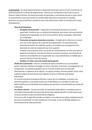 La promoción – Es aquel espacio televisivo a disposición del propi canal en el que se presenta a la
audiencia parte de su oferta de programación. Informa con claridad de la hora y día en que se
llevará a cabo la emisión. Se intenta persuadir al espectador y convencerle de que la mejor oferta
es precisamente la que está viendo. Su emisión debe efectuarse únicamente en aquellos
momentos en que el perfil de la audiencia sea el más idóneo para recibir el mensaje con la mejor
predisposición.

   -   Tipos de promociones
           o Campañas de promoción – Surgen de la necesidad de aproximar el canal al
               espectador. Puede ser por un cambio de temporada, para lanzar una comunicación
               excepcional al espectador con el fin de transmitirle dichas novedades, reforzando
               así su fidelidad.
           o Promoción de espacios televisivos concretos – El objeto de la oferta no es el canal
               sino uno o más espacios de su parrilla de programación. Se promociona para
               aumentar los índices de audiencia, porque se considera que el programa no ha
               alcanzado las cotas de aceptación que se le suponen.
               También se promociona como una acción de mantenimiento, en este caso tiene un
               papel de recordatorio. Una técnica efectiva consiste en provocar una situación de
               misterio e incertidumbre en el espectador que vaya resolviéndose a medida que se
               acerca el día y/o la hora del estreno.
           o Cambios en el día u hora de emisión del programa.
   -   Diseño de la promoción – Recurrir al empleo de signos metafóricos es una excelente
       opción. Destacan también la analogía, la ironía, la parodia, la emoción, la yuxtaposición o la
       comparación. Los elementos gráficos que se incluyan tendrán que corresponder
       directamente a cualquiera de las figuras. Los signos visuales y sonoros pueden actuar como
       auténticos signos de puntuación que indiquen el inicio y el final de cada bloque
       informativo.
       En muchas ocasiones el producto ofrecido, a pesar de sus cualidades, no posee unos
       elementos gráficos o una banda sonora que lo identifiquen con claridad. En este caso
       deberá diseñarse una identidad visual expresa que permita el reconocimiento por parte del
       espectador.
   -   Los efectos sonoros - Gracias al sonido, el espectador podrá deducir inmediatamente el
       contenido emocional del mensaje antes de que haya logrado descifrar la información que
       al mismo tiempo le estén transmitiendo las imágenes.
       En la voz en off, el papel del narrador es implicar a la audiencia con datos complementarios
       para que el espectador se sienta atraído por el mensaje. La voz en off debe adaptarse al
       tono emocional de cada promoción.
 