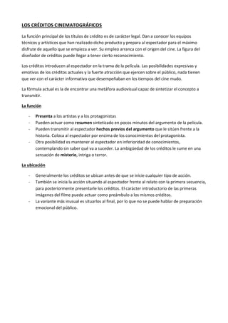 LOS CRÉDITOS CINEMATOGRÁFICOS

La función principal de los títulos de crédito es de carácter legal. Dan a conocer los equipos
técnicos y artísticos que han realizado dicho producto y prepara al espectador para el máximo
disfrute de aquello que se empieza a ver. Su empleo arranca con el origen del cine. La figura del
diseñador de créditos puede llegar a tener cierto reconocimiento.

Los créditos introducen al espectador en la trama de la película. Las posibilidades expresivas y
emotivas de los créditos actuales y la fuerte atracción que ejercen sobre el público, nada tienen
que ver con el carácter informativo que desempeñaban en los tiempos del cine mudo.

La fórmula actual es la de encontrar una metáfora audiovisual capaz de sintetizar el concepto a
transmitir.

La función

   -   Presenta a los artistas y a los protagonistas
   -   Pueden actuar como resumen sintetizado en pocos minutos del argumento de la película.
   -   Pueden transmitir al espectador hechos previos del argumento que le sitúen frente a la
       historia. Coloca al espectador por encima de los conocimientos del protagonista.
   -   Otra posibilidad es mantener al espectador en inferioridad de conocimientos,
       contemplando sin saber qué va a suceder. La ambigüedad de los créditos le sume en una
       sensación de misterio, intriga o terror.

La ubicación

   -   Generalmente los créditos se ubican antes de que se inicie cualquier tipo de acción.
   -   También se inicia la acción situando al espectador frente al relato con la primera secuencia,
       para posteriormente presentarle los créditos. El carácter introductorio de las primeras
       imágenes del filme puede actuar como preámbulo a los mismos créditos.
   -   La variante más inusual es situarlos al final, por lo que no se puede hablar de preparación
       emocional del público.
 