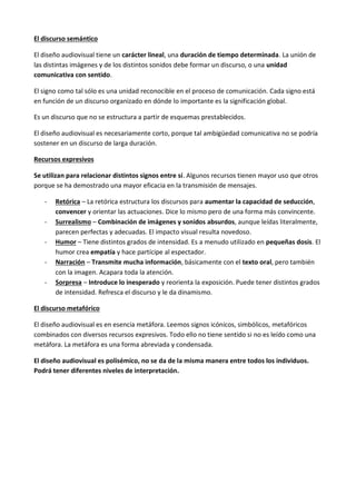 El discurso semántico

El diseño audiovisual tiene un carácter lineal, una duración de tiempo determinada. La unión de
las distintas imágenes y de los distintos sonidos debe formar un discurso, o una unidad
comunicativa con sentido.

El signo como tal sólo es una unidad reconocible en el proceso de comunicación. Cada signo está
en función de un discurso organizado en dónde lo importante es la significación global.

Es un discurso que no se estructura a partir de esquemas prestablecidos.

El diseño audiovisual es necesariamente corto, porque tal ambigüedad comunicativa no se podría
sostener en un discurso de larga duración.

Recursos expresivos

Se utilizan para relacionar distintos signos entre sí. Algunos recursos tienen mayor uso que otros
porque se ha demostrado una mayor eficacia en la transmisión de mensajes.

   -   Retórica – La retórica estructura los discursos para aumentar la capacidad de seducción,
       convencer y orientar las actuaciones. Dice lo mismo pero de una forma más convincente.
   -   Surrealismo – Combinación de imágenes y sonidos absurdos, aunque leídas literalmente,
       parecen perfectas y adecuadas. El impacto visual resulta novedoso.
   -   Humor – Tiene distintos grados de intensidad. Es a menudo utilizado en pequeñas dosis. El
       humor crea empatía y hace partícipe al espectador.
   -   Narración – Transmite mucha información, básicamente con el texto oral, pero también
       con la imagen. Acapara toda la atención.
   -   Sorpresa – Introduce lo inesperado y reorienta la exposición. Puede tener distintos grados
       de intensidad. Refresca el discurso y le da dinamismo.

El discurso metafórico

El diseño audiovisual es en esencia metáfora. Leemos signos icónicos, simbólicos, metafóricos
combinados con diversos recursos expresivos. Todo ello no tiene sentido si no es leído como una
metáfora. La metáfora es una forma abreviada y condensada.

El diseño audiovisual es polisémico, no se da de la misma manera entre todos los individuos.
Podrá tener diferentes niveles de interpretación.
 
