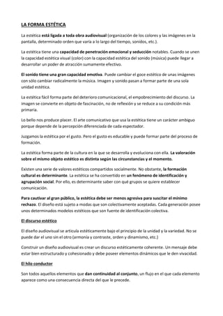 LA FORMA ESTÉTICA

La estética está ligada a toda obra audiovisual (organización de los colores y las imágenes en la
pantalla, determinado orden que varía a lo largo del tiempo, sonidos, etc.).

La estética tiene una capacidad de penetración emocional y seducción notables. Cuando se unen
la capacidad estética visual (color) con la capacidad estética del sonido (música) puede llegar a
desarrollar un poder de atracción sumamente efectivo.

El sonido tiene una gran capacidad emotiva. Puede cambiar el goce estético de unas imágenes
con sólo cambiar radicalmente la música. Imagen y sonido pasan a formar parte de una sola
unidad estética.

La estética fácil forma parte del deterioro comunicacional, el empobrecimiento del discurso. La
imagen se convierte en objeto de fascinación, no de reflexión y se reduce a su condición más
primaria.

Lo bello nos produce placer. El arte comunicativo que usa la estética tiene un carácter ambiguo
porque depende de la percepción diferenciada de cada espectador.

Juzgamos la estética por el gusto. Pero el gusto es educable y puede formar parte del proceso de
formación.

La estética forma parte de la cultura en la que se desarrolla y evoluciona con ella. La valoración
sobre el mismo objeto estético es distinta según las circunstancias y el momento.

Existen una serie de valores estéticos compartidos socialmente. No obstante, la formación
cultural es determinante. La estética se ha convertido en un fenómeno de identificación y
agrupación social. Por ello, es determinante saber con qué grupos se quiere establecer
comunicación.

Para cautivar al gran público, la estética debe ser menos agresiva para suscitar el mínimo
rechazo. El diseño está sujeto a modas que son colectivamente aceptadas. Cada generación posee
unos determinados modelos estéticos que son fuente de identificación colectiva.

El discurso estético

El diseño audiovisual se articula estéticamente bajo el principio de la unidad y la variedad. No se
puede dar el uno sin el otro (armonía y contraste, orden y dinamismo, etc.)

Construir un diseño audiovisual es crear un discurso estéticamente coherente. Un mensaje debe
estar bien estructurado y cohesionado y debe poseer elementos dinámicos que le den vivacidad.

El hilo conductor

Son todos aquellos elementos que dan continuidad al conjunto, un flujo en el que cada elemento
aparece como una consecuencia directa del que le precede.
 