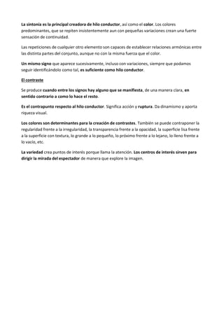 La sintonía es la principal creadora de hilo conductor, así como el color. Los colores
predominantes, que se repiten insistentemente aun con pequeñas variaciones crean una fuerte
sensación de continuidad.

Las repeticiones de cualquier otro elemento son capaces de establecer relaciones armónicas entre
las distinta partes del conjunto, aunque no con la misma fuerza que el color.

Un mismo signo que aparece sucesivamente, incluso con variaciones, siempre que podamos
seguir identificándolo como tal, es suficiente como hilo conductor.

El contraste

Se produce cuando entre los signos hay alguno que se manifiesta, de una manera clara, en
sentido contrario a como lo hace el resto.

Es el contrapunto respecto al hilo conductor. Significa acción y ruptura. Da dinamismo y aporta
riqueza visual.

Los colores son determinantes para la creación de contrastes. También se puede contraponer la
regularidad frente a la irregularidad, la transparencia frente a la opacidad, la superficie lisa frente
a la superficie con textura, lo grande a lo pequeño, lo próximo frente a lo lejano, lo lleno frente a
lo vacío, etc.

La variedad crea puntos de interés porque llama la atención. Los centros de interés sirven para
dirigir la mirada del espectador de manera que explore la imagen.
 