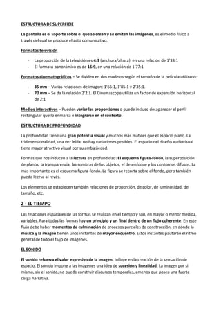 ESTRUCTURA DE SUPERFICIE

La pantalla es el soporte sobre el que se crean y se emiten las imágenes, es el medio físico a
través del cual se produce el acto comunicativo.

Formatos televisión

   -   La proporción de la televisión es 4:3 (anchura/altura), en una relación de 1’33:1
   -   El formato panorámico es de 16:9, en una relación de 1’77:1

Formatos cinematográficos – Se dividen en dos modelos según el tamaño de la película utilizado:

   -   35 mm – Varias relaciones de imagen: 1’65:1, 1’85:1 y 2’35:1.
   -   70 mm – Se da la relación 2’2:1. El Cinemascope utiliza un factor de expansión horizontal
       de 2:1

Medios interactivos – Pueden variar las proporciones o puede incluso desaparecer el perfil
rectangular que lo enmarca e integrarse en el contexto.

ESTRUCTURA DE PROFUNDIDAD

La profundidad tiene una gran potencia visual y muchos más matices que el espacio plano. La
tridimensionalidad, una vez leída, no hay variaciones posibles. El espacio del diseño audiovisual
tiene mayor atractivo visual por su ambigüedad.

Formas que nos inducen a la lectura en profundidad: El esquema figura-fondo, la superposición
de planos, la transparencia, las sombras de los objetos, el desenfoque y los contornos difusos. La
más importante es el esquema figura-fondo. La figura se recorta sobre el fondo, pero también
puede leerse al revés.

Los elementos se establecen también relaciones de proporción, de color, de luminosidad, del
tamaño, etc.

2 - EL TIEMPO

Las relaciones espaciales de las formas se realizan en el tiempo y son, en mayor o menor medida,
variables. Para todas las formas hay un principio y un final dentro de un flujo coherente. En este
flujo debe haber momentos de culminación de procesos parciales de construcción, en dónde la
música y la imagen tienen unos instantes de mayor encuentro. Estos instantes pautarán el ritmo
general de todo el flujo de imágenes.

EL SONIDO

El sonido refuerza el valor expresivo de la imagen. Influye en la creación de la sensación de
espacio. El sonido impone a las imágenes una idea de sucesión y linealidad. La imagen por si
misma, sin el sonido, no puede construir discursos temporales, amenos que posea una fuerte
carga narrativa.
 