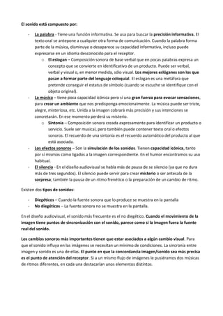 El sonido está compuesto por:

   -   La palabra - Tiene una función informativa. Se usa para buscar la precisión informativa. El
       texto oral se antepone a cualquier otra forma de comunicación. Cuando la palabra forma
       parte de la música, disminuye o desaparece su capacidad informativa, incluso puede
       expresarse en un idioma desconocido para el receptor.
            o El eslogan – Composición sonora de base verbal que en pocas palabras expresa un
               concepto que se convierte en identificativo de un producto. Puede ser verbal,
               verbal y visual o, en menor medida, sólo visual. Los mejores eslóganes son los que
               pasan a formar parte del lenguaje coloquial. El eslogan es una metáfora que
               pretende conseguir el estatus de símbolo (cuando se escuche se identifique con el
               objeto original).
   -   La música – tiene poca capacidad icónica pero sí una gran fuerza para evocar sensaciones,
       para crear un ambiente que nos predisponga emocionalmente. La música puede ser triste,
       alegre, misteriosa, etc. Unida a la imagen cobrará más precisión y sus intenciones se
       concretarán. En ese momento perderá su misterio.
            o Sintonía – Composición sonora creada expresamente para identificar un producto o
               servicio. Suele ser musical, pero también puede contener texto oral o efectos
               sonoros. El recuerdo de una sintonía es el recuerdo automático del producto al que
               está asociada.
   -   Los efectos sonoros – Son la simulación de los sonidos. Tienen capacidad icónica, tanto
       por sí mismos como ligados a la imagen correspondiente. En el humor encontramos su uso
       habitual.
   -   El silencio - En el diseño audiovisual se habla más de pausa de se silencio (ya que no dura
       más de tres segundos). El silencio puede servir para crear misterio o ser antesala de la
       sorpresa; también la pausa de un ritmo frenético o la preparación de un cambio de ritmo.

Existen dos tipos de sonidos:

   -   Diegéticos – Cuando la fuente sonora que lo produce se muestra en la pantalla
   -   No diegéticos – La fuente sonora no se muestra en la pantalla.

En el diseño audiovisual, el sonido más frecuente es el no diegético. Cuando el movimiento de la
imagen tiene puntos de sincronización con el sonido, parece como si la imagen fuera la fuente
real del sonido.

Los cambios sonoros más importantes tienen que estar asociados a algún cambio visual. Para
que el sonido influya en las imágenes se necesitan un mínimo de condiciones. La sincronía entre
imagen y sonido es una de ellas. El punto en que la concordancia imagen/sonido sea más precisa
es el punto de atención del receptor. Si a un mismo flujo de imágenes le pusiéramos dos músicas
de ritmos diferentes, en cada una destacarían unos elementos distintos.
 