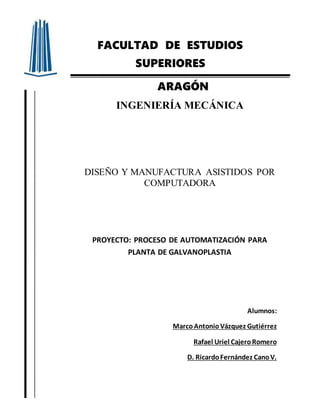 FACULTAD DE ESTUDIOS
SUPERIORES
ARAGÓN
INGENIERÍA MECÁNICA
DISEÑO Y MANUFACTURA ASISTIDOS POR
COMPUTADORA
PROYECTO: PROCESO DE AUTOMATIZACIÓN PARA
PLANTA DE GALVANOPLASTIA
Alumnos:
MarcoAntonioVázquez Gutiérrez
Rafael Uriel CajeroRomero
D. RicardoFernández CanoV.
 