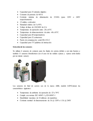  Capacidad para 32 entradas digitales
 Consumo de potencia de 46VA
 Corriente máxima de alimentación de 25/40A (para 120V o 240V
respectivamente)
 12 salidas a relevador
 Humedad relativa de 5 a 95%
 Voltaje de línea de 120/240V de CA
 Temperatura de operación entre -20 y 65°C
 Temperatura de almacenamiento de entre -40 a 85°C
 Capacidad para 40 temporizadores
 Capacidad para 32 contactores
 Puerto de comunicación serial RS-232-C
 Capacidad para 737 palabras de instrucción
Selección de los sensores
Se utilizan 4 sensores de contacto para los finales de carrera debido a son más baratos y
también 11 sensores fotoeléctricos (en el caso de las señales c/pieza y s/pieza serán dadas
por un mismo sensor).
Los sensores de final de carrera son de la marca ABB, modelo LSP43,tienen las
características siguientes:
 Temperatura de ambiente de operación de -25 a 70°C
 Cumple con normas IEC 60947-1 y EN 60947-1
 Durabilidad mecánica de 10 millones de maniobras
 Corriente nominal de funcionamiento de 3A @ 120V o 1.5A @ 240V
 