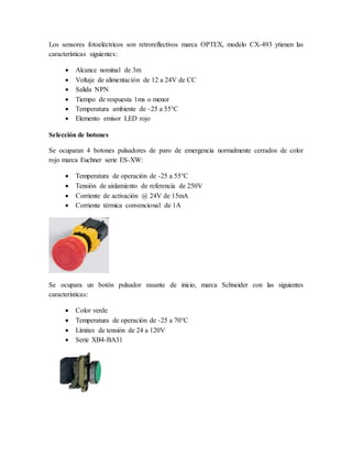Los sensores fotoeléctricos son retroreflectivos marca OPTEX, modelo CX-493 ytienen las
características siguientes:
 Alcance nominal de 3m
 Voltaje de alimentación de 12 a 24V de CC
 Salida NPN
 Tiempo de respuesta 1ms o menor
 Temperatura ambiente de -25 a 55°C
 Elemento emisor LED rojo
Selección de botones
Se ocuparan 4 botones pulsadores de paro de emergencia normalmente cerrados de color
rojo marca Euchner serie ES-XW:
 Temperatura de operación de -25 a 55°C
 Tensión de aislamiento de referencia de 250V
 Corriente de activación @ 24V de 15mA
 Corriente térmica convencional de 1A
Se ocupara un botón pulsador rasante de inicio, marca Schneider con las siguientes
características:
 Color verde
 Temperatura de operación de -25 a 70°C
 Límites de tensión de 24 a 120V
 Serie XB4-BA31
 