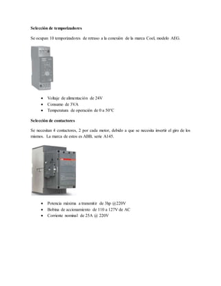 Selección de temporizadores
Se ocupan 10 temporizadores de retraso a la conexión de la marca Coel, modelo AEG.
 Voltaje de alimentación de 24V
 Consumo de 3VA
 Temperatura de operación de 0 a 50°C
Selección de contactores
Se necesitan 4 contactores, 2 por cada motor, debido a que se necesita invertir el giro de los
mismos. La marca de estos es ABB, serie A145.
 Potencia máxima a transmitir de 3hp @220V
 Bobina de accionamiento de 110 a 127V de AC
 Corriente nominal de 25A @ 220V
 