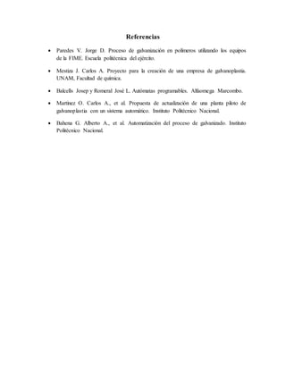 Referencias
 Paredes V. Jorge D. Proceso de galvanización en polímeros utilizando los equipos
de la FIME. Escuela politécnica del ejército.
 Mestiza J. Carlos A. Proyecto para la creación de una empresa de galvanoplastia.
UNAM, Facultad de química.
 Balcells Josep y Romeral José L. Autómatas programables. Alfaomega Marcombo.
 Martínez O. Carlos A., et al. Propuesta de actualización de una planta piloto de
galvanoplastia con un sistema automático. Instituto Politécnico Nacional.
 Bahena G. Alberto A., et al. Automatización del proceso de galvanizado. Instituto
Politécnico Nacional.
 