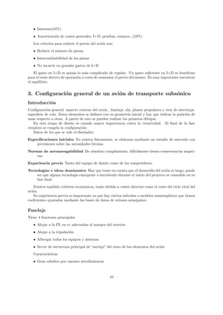 • Intereses(10%)
   • Amortizaci´n de costes generales, I+D, pruebas, ensayos...(10%)
               o
   Los criterios para reducir el precio del avi´n son:
                                               o
   • Reducir el n´mero de piezas
                 u
   • Intercambiabilidad de las piezas
   • No incurrir en grandes gastos de I+D
    El gasto en I+D es quiz´s lo m´s complicado de regular. Un gasto suﬁciente en I+D es beneﬁciso
                             a       a
para el coste directo de operaci´n a costa de aumentar el precio del mismo. Es muy importante encontrar
                                o
el equilibrio.


3. Conﬁguraci´n general de un avi´n de transporte subs´nico
             o                   o                    o
Introducci´n
          o
Conﬁguraci´n general: aspecto externo del avi´n , fuselaje, ala, planta propulsora y tren de aterrizaje,
           o                                  o
superﬁcie de cola. Estos elementos se deﬁnen con su geometr´ inicial y hay que indicar la posici´n de
                                                              ıa                                  o
unas respecto a otras. A partir de esto se pueden realizar los primeros dibujos.
   En esta etapa de dise˜o es cuando mayor importancia cobra la creatividad. Al ﬁnal de la fase
                          n
creadora se congela la conﬁguraci´n.
                                  o
   Datos de los que se vale el dise˜ador:
                                   n
Especiﬁcaciones iniciales No existen f´  ısicamente, se elaboran mediante un estudio de mercado con
    previsiones sobre las necesidades futuras.
Normas de aeronavegabilidad De absoluto cumplimiento, dif´
                                                         ıcilmente tienen consecuencias negati-
    vas.
Experiencia previa Tanto del equipo de dise˜o como de los competidores.
                                           n
Tecnolog´ e ideas dominantes Hay que tener en cuenta que el desarrollo del avi´n es largo, puede
         ıas                                                                        o
    ser que alguna tecnolog´ emergente o inexistente durante el inicio del proyecto se consolide en su
                           ıa
    fase ﬁnal.
   Existen tambi´n criterios econ´micos, tanto debido a costes directos como el coste del ciclo vital del
                 e               o
avi´n.
   o
   Su experiencia previa es importante ya que hay ciertos m´todos o modelos semiemp´
                                                           e                           ıricos que tienen
coeﬁcientes ajustados mediante las bases de datos de aviones semejantes.

Fuselaje
Tiene 4 funciones principales
   • Alojar a la PL en cc adecuadas al margen del exterior
   • Alojar a la tripulaci´n
                          o
   • Albergar todos los equipos y sistemas
   • Servir de estructura principal de “anclaje” del resto de los elementos del avi´n
                                                                                   o
   Caracter´
           ısticas
   • Gran esbeltez por razones aerodin´micas
                                      a



                                                   10
 