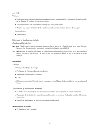 Ala baja
Ventajas:

   • Ideal para cargueros peque˜os que esperan en aeropuertos secundarios y en campos de vuelo donde
                               n
     no se dispone de equipos de carga especiales
   • Aprovechamiento m´s eﬁciente del fuselaje por debajo del suelo
                      a
   • Permite una mayor deﬂexi´n de la cola horizontal, rotaci´n ´ptima durente el despegue.
                             o                               o o

   Inconvenientes:
   • Alguno habr´
                a


Efecto de la localizaci´n del ala
                       o
Conﬁguraci´n interior
          o
Ala alta Fuselaje en forma de campana para que el tren sea corto y fuselaje m´s largo para albergar
                                                                             a
     la carga. Lo ultimo implica una mayor variaci´n de la posici´n del CDG
                  ´                               o              o
Ala baja El tren de aterrizaje se retrae en las g´ndolas o en el fuselaje justo detras de la secci´n cental
                                                 o                                                o
     del ala con ﬂecha hacia atr´s. A veces existe una protusi´n debida al ala en la parte baja del
                                 a                                 o
     fuselaje.


Seguridad
Ala baja
   • Cuerpo absorbedor de energ´
                               ıa.
   • Problemas de chispoas al rozar con el suelo

   • Posibilidad de da˜o en los tanques
                      n
   Ala alta
   • Si hay que amerizar el fuselaje queda sumergido, esto obliga a dise˜ar salidas de emergencia en el
                                                                        n
     techo.


Actuaciones y condiciones de vuelo
   • El efectos uelo es mayor en alas bajas lo que aumenta las longitudes de campo necesarias
   • Capacidad de deﬂexi´n del plano horizontal de cola: es mejor en el ala alta pero las diferencias
                        o
     son paocas
   • Maniobras acrob´ticas: se favorecen con alas medias-bajas
                    a


Aspectos estructurales
   • El ala alta es m´s compleja.
                     a




                                                    12
 