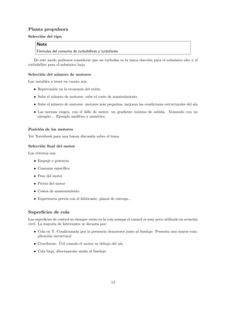 Planta propulsora
Selecci´n del tipo
       o

     Note
     F´rmulas del consumo de turboh´lices y turbofanes
      o                            e

   De este modo podemos considerar que un turbof´n es la unica elacci´n para el subs´nico alto y el
                                                a        ´           o              o
turboh´lice para el subs´nico bajo.
      e                 o

Selecci´n del n´ mero de motores
       o       u
Las variables a tener en cuenta son:

   • Repercusi´n en la econom´ del avi´n:
              o              ıa       o
   • Sube el n´mero de motores: sube el coste de mantenimiento
              u
   • Sube el n´mero de motores: motores m´s peque˜os, mejoran las condiciones estructurales del ala
              u                          a       n
   • Las normas exigen, con el fallo de motor, un gradiente m´
                                                             ınimo de subida. Ve´moslo con un
                                                                                a
     ejemplo:... Ejemplo anal´
                             ıtico y num´rico.
                                        e


Posici´n de los motores
      o
Ver Torenbeek para una buena discusi´n sobre el tema.
                                    o

Selecci´n ﬁnal del motor
       o
Los criterios son:
   • Empuje o potencia

   • Consumo espec´
                  ıﬁco
   • Peso del motor
   • Precio del motor
   • Costes de mantenimiento

   • Experiencia previa con el fabricante, plazos de entrega...


Superﬁcies de cola
Las superﬁcies de control no siempre est´n en la cola aunque el canard es muy poco utilizado en aviaci´n
                                        a                                                             o
civil. La mayor´ de fabricantes se decanta por:
               ıa
   • Cola en T. Condicionada por la presencia demotores junto al fuselaje. Presenta una mayor com-
     plicaci´n estructural
            o
                 ´
   • Cruciforme. Util cuando el motor va debajo del ala
   • Cola baja, directamente unida al fuselaje.




                                                  13
 