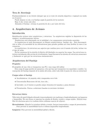 Tren de Aterrizaje
Fundamentalmente es un triciclo (siempre que no se trate de aviaci´n deportiva o regional con rueda
                                                                     o
en el morro)
   Puede alojarse en ala o en fuselaje seg´n la posici´n de los motores:
                                          u           o
   Bajo el ala: trenes m´s altos
                        a
   Adosados el fuselaje: retrasan la posici´n de ala y por tanto del tren.
                                           o


4. Arquitectura de Aviones
Introducci´n
          o
Identiﬁcaci´n err´nea entre arquitectura y estructura. La arquitectura engloba la disposici´n de los
            o     o                                                                             o
equipos y acondicionamiento interno.
    Arquitectura est´ relacionada con la habilidad y los componentes estructurales esenciales
                     a
    La arquitectura se suele descomponer en bloques arquitect´nicos: fuselaje, ala... Esta descomposi-
                                                                 o
ci´n se deba a la necesidad de los sobrontratoas para grandes pedidos as´ como facilitar la tarea a los
  o                                                                         ı
consorcios.
    La arquitectura y la estructura son aspectos que cambian poco con el tama˜o del avi´n, incluso con
                                                                                 n         o
el tipo de avi´n.
               o
    En los cominezos de la aviaci´n el objetivo del dise˜ador era soportar las cargas. Las estructuras ex-
                                   o                    n
teriores inicialmente s´lo serv´ de revestimiento, luego fracasaron los intentos de estructura monocasco
                       o       ıan
y ﬁnalmente se opt´ por las estructuras semimonocasco.
                    o

Arquitectura del Fuselaje
Prop´sito
    o
El prop´sito de una vi´n es transportar una PL o una carga util militar
       o               o                                      ´
   Esta carga de pago pueden ser pasajeros, a los que hay que transportar con seguridad y comfort. La
concepci´n del fuselaje depende de la misi´n del avi´n, sobre todo dede el punto de vista no estructural
        o                                 o         o

Cargas sobre el fuselaje
   • Aerodin´micas: de peque˜o valor comparadas con el ala
            a               n
   • Concentradas Reacciones del ala, tren cola...
   • Inerciales: en el itnerior se pueden alojar elementos de tama˜os y pesos diversos
                                                                  n

   • Presurizaci´n: Fuerza a soluciones basadas en secciones circulares
                o


Estructura b´sica
            a
Tubo unico de pared delgada reforzado transversalmente con cuadrenas y longitudinalmente con largueros
      ´
y larguerillos. De esta forma se soportan los estados de ﬂexi´n, torsi´n y cargas axiales. Deber´ estar
                                                              o       o                         ıa
libre de aberturas pero si se realizan deben utilizarse marcos de refuerzo.

Revestimiento Absorbe la cortadura debida a torsi´n, fuerzas transversales y cargas de presurizaci´n.
                                                     o                                            o
    Para prevenir la inestabilidad local se utilizan larguerillos longitudinales.
Largueros Para prevenir la inestabilidad global a ﬂexi´n.
                                                      o




                                                   14
 