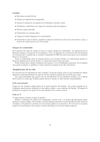 Costillas
   • Dan forma al perﬁl del ala

   • Limitan la longitud de los larguerillos
   • Limitan el tama˜o de los paneles de revestimiento (inestab. local)
                    n
   • Transﬁeren y distribuyen las cargas de cortadura entre los largueros
   • Reciben cargas inerciales

   • Compresi´n en su propio plano
             o
   • Cargas de tensi´n diagonal en el revestimiento
                    o
   • Colocaci´n en alas en ﬂecha: paralelas al plano de simetr´ el avi´n cerca del encastre y perp. a
              o                                               ıa      o
     la l´
         ınea de torsi´n del ala cerca de la punta.
                      o


Tanques de combustible
En el interior del caj´n de torsi´n se situa un tanque integral de combustible. La disposici´n de los
                       o          o                                                             o
diferentes tanques a lo largo de la envergadura y su no no depende de la estructura sino del problema
de centrado pues a medida que se consume combustible el CDG del avi´n var´ junto con el momento
                                                                           o     ıa
ﬂector en el encastre.
    Como el combustible alivia el momento ﬂector en el encastre debido a la sustentaci´n siempre se
                                                                                            o
llevan los dep´sitos de la punta llenos y se vac´ del encastre hacia la punta.
              o                                 ıan
    Puede incluso llevar tanques auxiliares enel encastre y en el estabilizador horizontal. En el segundo
caso puede ayudarnos a equilibrar el avi´n cuando los tanques de las alas est´n llenos
                                          o                                     a

Arquitectura de la cola
La estructura de las superﬁcies de cola es similar a la del ala aunque como no hay necesidad de utilizar
dispositivos hipersustentadores el caj´n de torsi´n ampl´ la proporci´n de cuerda que ocupa.
                                      o          o        ıa           o
   Las cargas principales que soporta son las articulaciones de las superf´ ıcies m´viles y en su dise˜o
                                                                                   o                  n
debe tenerse en cuenta que el ﬂameo puede alterar el mando, no debe mostrar inestabilidades.

Cola convencional
Consta de dos semialas unidas dentro de la parte posterior del fuselaje. En aviones grandes el es-
tabilizador puede pivotar alrededor de dos puntos unidos a una cuaderna del fuselaje. El ´ngulo de
                                                                                         a
incidencia se regula en un putno de la zona delantera de la secci´n central.
                                                                 o

Cola en T
A carga est´tica el dise˜o es igual al anterior
            a           n
    Debido a problemas de ﬂameo del estabilizador vertical, ´ste y el amarre del hjorizontal deben
                                                                e
dise˜arse con gran rigidez. Esta rigidez a torsi´n depende mucho de la masa del EH que debe reducirse
    n                                           o
al m´ximo. En general se necesita 1.5 veces mayor rigidez en el encastre y 40 veces m´s en la punta
     a                                                                                   a
respecto al convencional. Para reducir el efecto del ﬂameo se le dota de diedro negativo.




                                                   16
 