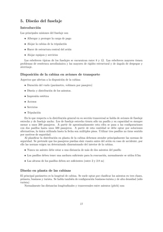 5. Dise˜ o del fuselaje
       n
Introducci´n
          o
Las principales misiones del fuselaje son
   • Albergar y proteger la carga de pago
   • Alojar la cabina de la tripulaci´n
                                     o

   • Hacer de estructura central del avi´n
                                        o
   • Alojar equipos y servicios
   Las esbelteces t´
                   ıpicas de los fuselajes se encuentran entre 8 y 12. Las esbelteces mayores tienen
problemas de ressitenca aerodin´mica y las mayores de rigidez estructural y de ´ngulo de despegue y
                                a                                              a
aterrizaje.

Disposici´n de la cabina en aviones de transporte
         o
Aspectos que afectan a la disposici´n de la cabina:
                                   o
   • Duraci´n del vuelo (par´metro, vol´men por pasajero)
           o                a          u
   • Dise˜o y distribuci´n de los asientos.
         n              o

   • Impresi´n est´tica
            o     e
   • Accesos
   • Servicios
   • Tripulaci´n
              o

    En lo que respecta a la distribuci´n general en su secci´n transversal se habla de aviones de fuselaje
                                      o                     o
estrecho y de fuselaje ancho. Los de fuselaje estrecho tienen s´lo un pasillo y su capacidad es siempre
                                                                 o
menor a unos 200 pasajeros. A partir de aproximadamente esta cifra se pasa a las conﬁguraciones
con dos pasillos hasta unos 500 pasajeros. A partir de esta cantidad se debe optar por soluciones
alternativas, la unica utilizada hasta la fecha son m´ltiples pisos. Utilizar tres pasillos no tiene sentido
                 ´                                   u
por motivos de seguridad.
    Al planiﬁcar la distribuci´n en planta de la cabina debemos atender principalmente las normas de
                               o
seguridad. Se pretende que los pasajeros puedan slair cuanto antes del avi´n en caso de accidente, por
                                                                              o
ello las normas exigen un determinado dimensionado del interior de la cabina.
   • Nunca un asiento debe estar a una distancia de m´s de dos asientos del pasillo
                                                     a

   • Los pasillos deben tener una anchura suﬁciente para la evacuaci´n, normalmente se utilza 0.5m
                                                                    o
   • Las alturas de los pasillos deben ser suﬁcientes (entre 2 y 2.8 m)


Dise˜ o en planta de las cabinas
    n
El principal par´metro es la longitud de cabina. Se suele optar por clasiﬁcar los asientos en tres clases,
                a
primera, business y turista. Se habla tambi´n de conﬁguraci´n business-turista y de alta densidad (s´lo
                                           e                o                                          o
turista)
    Normalmente las distancias longitudinales y transversales entre asientos (pitch) son:




                                                    17
 