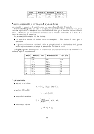 clase       Primera       Business       Turista
                         pitch       1.5m          0.92m          0.85-0.75m
                         anchura     0.5m          0.435m         0.435-0.4m



Accesos, evacuaci´n y servicios del avi´n en tierra
                 o                     o
La evacuaci´n es un aspecto de gran relevancia a la hora de la certiﬁcaci´n de un avi´n.
            o                                                            o            o
   La norma 25.803 especiﬁca que todos los pasajeros, independientemente del tama˜o del avi´n, deben
                                                                                    n         o
tardar 90 segundos en estar fuera del avi´n desde el isntante en el que se encienden las luces de emer-
                                         o
gencia. Esto implica que las puertas de emergencia son un requisito fundamental en el dise˜o de la
                                                                                                n
cabina de los aviones de transporte.
   Los accesos son importantes por dos motivos:
   • Las puertas de accesos son tambi´n salidas de emergencia. Deben tenerse en cuenta para la
                                     e
     evacuaci´n
             o

   • La posici´n adecuada de los accesos, tanto de pasajeros como de asisitencia al avi´n, pueden
               o                                                                       o
     reducir signiﬁcativamente el tiempo de permanencia del avi´n en tierra.
                                                               o
   Cada par de puertas de emergencia, en la evacuaci´n, puede evacuar una cantidad determinada de
                                                    o
pasajeros seg´n la siguiente tabla:
             u

                    Tipo       Anchura m´
                                        ın-        Altura m´
                                                           ınima        Pasajeros
                             ima
                   A         xxx                  xxx                   110
                   B         42 in                72 in                 75
                   C         32 in                72 in                 55
                   I         30 in                48 in                 45
                   II        20 in                44 in                 40
                   III       20 in                36 in                 35
                   IV        19 in                26 in                 9



Dimensionado
   • Anchura de la cabina

                                   bc = 0.5(Na + Np ) + [0.05, 0.15]
   • Anchura del fuselaje
                                          bf = bc [1.05, 1.08]
   • Longitud de la cabina
                                           Npax
                                   lc =            pitch [1.25, 1.35]
                                          Na f ila
   • Longitud del fuselaje
                                          lf = lc + [2.5, 4]bf




                                                  18
 
