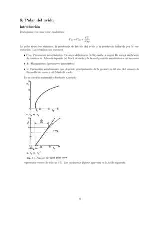 6. Polar del avi´n
                o
Introducci´n
          o
Trabajamos con una polar cuadr´tica:
                              a
                                                         2
                                                        CL
                                          CD = CD0 +
                                                       πΛϕ
La polar tiene dos t´rminos, la resistencia de fricci´n del avi´n y la resistencia inducida por la sus-
                    e                                o         o
tentaci´n. Los t´rminos son entonces
       o        e
   • CD0 : Puramente aerodin´mico. Depende del n´mero de Reynolds, a mayor Re menor coeﬁciente
                             a                    u
     de resistencia. Adem´s depende del Mach de vuelo y de la conﬁguraci´n aerodin´mica del aeronave
                         a                                              o         a

   • Λ: Alargamiento (par´metro geom´trico)
                         a          e
   • ϕ: Par´metro aerodin´mico que depende principalmente de la geometr´ del ala, del n´mero de
           a              a                                            ıa              u
     Reynolds de vuelo y del Mach de vuelo
   Es un modelo matem´tico bastante ajustado
                     a




   representa errores de s´lo un 1%. Los par´metros t´
                          o                 a        ıpicos aparecen en la tabla siguiente.




                                                  19
 