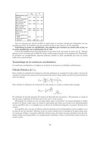 Una vez sabemos que nuestro modelo se ajusta bien es necesario calcular los coeﬁcientes con una
precisi´n parecida. Se considera que una precisi´n de 3% es muy buena y de 7% aceptable.
       o                                        o
    Calculamos la polar no equilibrada, esto signiﬁca que tenemos en cuenta s´lo el ala, no
                                                                                        o
el avi´n equilibrado con contribuci´n de la cola.
       o                               o
                                                                                           L
    Una de las simpliﬁcaciones m´s importantes es que para el ala casi nunca es cierto que W . Adem´s
                                 a                                                                 a
debemos tener en cuenta que el CDG del avi´n cambia seg´n el estado de los dep´sitos de combustible.
                                            o            u                       o
Si queremos ser completamente rigurosos debemos calcular la polar equilibrada que tiene en cuenta
todas estas contribuciones.

Terminolog´ de la resistencia aerodin´mica
          ıa                         a
La resistencia aerodin´mica se desglosa en el dise˜o de aeronaves en m´ltiples contribuciones.
                      a                           n                   u

C´lculo Pr´ctico de CD0
 a        a
Para calcular el coeﬁciente de resistencia a fricci´n utilizamos la analog´ de la placa plana. Se trata de
                                                   o                       ıa
clacular la resistencia de cada uno de los elementos del avi´n y luego a˜adir unos factores de interferencia
                                                            o            n
entre los mismos.
                                                       Swet i
                                     CD0 =        Cf i        F Fi F Iij
                                                i
                                                        Sw
Para calcular el coeﬁciente de resistencia de cada cuerpo es cuando se utiliza dicha anaolg´
                                                                                           ıa
                                                     =2bc
                                               1 2
                                    Dplaca =     ρV Swet         cf
                                               2
                                                            cf 34−45·10−4

El coeﬁciente de fricci´n depende del n´mero de Reynolds del movimiento. Normalmente se escoge el
                        o                u
que da mayor coeﬁciente de fricci´n entre el de corte y el de crucero.
                                   o
    Obviamente los cuerpos no son una placa plana, para “convertirlos” en cuerpos fuselados se utiliza
un factor de forma y para tener en cuenta la repercusi´n que tienen en el avi´n se les adimensionaliza
                                                        o                       o
con la superf´
             ıfcie alar y se multiplica por un factor de interferencia llegando a la primer f´rmula de la
                                                                                             o
secci´n.
     o
    La superf´ alar a la que se reﬁeren todas las f´rmulas es la correspondiente al ala completa, no a
             ıcie                                    o
la suma de las dos semialas. Debemos tener en cuenta tambi´n que la analog´ de la placa plana tiene
                                                                e               ıa
en cuenta que el ﬂujo se encuentra adherido. Existen zonas del avi´n como por ejemplo el cono de cola,
                                                                     o
donde el ﬂujo est´ desprendido y es completamente turbulento. Estas contribuciones deben tenerse en
                  a
cuenta a parte.



                                                    20
 