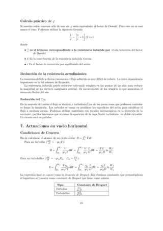C´lculo pr´ctico de ϕ
 a        a
Si nuestro avi´n constase s´lo de una ala ϕ ser´ equivalente al factor de Oswald. Pero este no es casi
              o            o                    ıa
nunca el caso. Podemos utilizar la siguiente f´rmula
                                              o

                                               1   1
                                                 =   + k (1 + )
                                               ϕ   e

donde
        1
   •    e   es el t´rmino correspondiente a la resistencia inducida por el ala, la inversa del factor
                   e
               de Oswald
   • k Es la contribuci´n de la resistencia inducida viscosa
                       o

   •        Es el factor de correcci´n por equilibrado del avi´n.
                                    o                         o


Reducci´n de la resistencia aerodin´mica
       o                           a
La resistenca debido a efectos viscosos en el ﬂujo adherido es muy dif´ de reducir. La unica dependencia
                                                                      ıcil             ´
importante es la del n´mero de Reynolds.
                       u
   La resistencia inducida puede reducirse colocando winglets en las puntas de las alas para reducir
la magnitud de los vortices marginales (estela). El inconveniente de los winglets es que aumentan el
momento ﬂector del ala.

Reducci´n del CD0
       o
En la mayor´ del avi´n el ﬂujo es aherido y turbulento.Una de las pocas cosas que podemos controlar
             ıa        o
es forzar la transici´n. Los m´todos se basan en modiﬁcar las superﬁcies del avi´n para modiﬁcar el
                     o         e                                                   o
ﬂujo a mediana escala. Podemos utilizar materiales con rayados microsc´picos en la direcci´n de la
                                                                           o                   o
corriente, perﬁles laminares que retrasan la aparici´n de la capa l´
                                                    o              ımite turbulenta, un doble extrad´s.
                                                                                                    o
La ciencia est´ en pa˜ales.
               a       n


7. Actuaciones en vuelo horizontal
Condiciones de Crucero
                                                                   tf
Ha de calcularse el alcance de un cierto avi´n: R =
                                            o                     ti
                                                                        V dt
                       dW
   Para un turbof´n ( dt = −gcj T ):
                  a
                                     Wf                  Wf
                                           V                       V L        VL      Wf
                             R=                 dW =                    dW =       ln
                                    Wi    gcj T         Wi        gcj D      gcj D    Wi

Para un turboh´lice ( dW = −gcp Pm
              e        dt                   Pm =   TV
                                                   ηp   ):

                                   Wf                        Wf
                                          V ηp                     ηp L        ηp L    Wf
                            R=                   dW =                    dW =       ln
                                  Wi     gcp T V         Wi        gcp D      gcp D    Wi

La expresi´n ﬁnal se conoce como la ecuaci´n de Breguet. Los t´rminos constantes que premultiplican
           o                              o                   e
el logaritmo se conocen como constante de Breguet que tiene como valores

                                    Tipo                Constante de Breguet
                                                        VL
                                   Turbof´n
                                         a             gcj D
                                                        ηp L
                                   Turboh´lice
                                         e             gcp D



                                                             21
 
