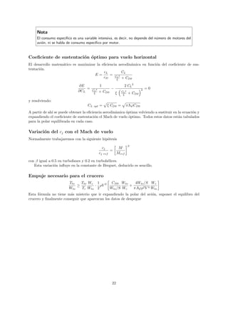Nota
     El consumo espec´ ıﬁco es una variable intensiva, es decir, no depende del n´mero de motores del
                                                                                 u
     avi´n, ni se habla de consumo espec´
        o                                 ıﬁco por motor.


Coeﬁciente de sustentaci´n optimo para vuelo horizontal
                        o ´
El desarrollo matem´tico es maximizar la eﬁciencia aerodin´mica en funci´n del coeﬁciente de sus-
                   a                                      a             o
tentaci´n.
       o
                                          cL        CL
                                     E=       = C 2
                                          cD      L
                                                    + CD0        ξ

                              ∂E                1                      2 CL 2
                                  =    CL   2              −                        2   =0
                              ∂CL               + CD0                CL 2
                                        ξ                      ξ      ξ     + CD0

y resolviendo:
                                    CL   opt    =         ξ CD0 =       πΛϕCD0
A partir de ah´ se puede obtener la eﬁciencia aerodin´mica ´ptima volviendo a sustituir en la ecuaci´n y
              ı                                      a     o                                        o
expandiendo el coeﬁciente de sustentaci´n el Mach de vuelo ´ptimo. Todos estos datos est´n tabulados
                                         o                   o                             a
para la polar equilibrada en cada caso.

Variaci´n del cj con el Mach de vuelo
       o
Normalmente trabajaremos con la siguiente hip´tesis
                                             o
                                                                            β
                                                     cj           M
                                                           =
                                                cj   ref         Mref

con β igual a 0.5 en turbofanes y 0.2 en turboh´lices.
                                               e
   Esta variaci´n inﬂuye en la constante de Breguet, deducirlo es sencillo.
               o

Empuje necesario para el crucero
                        Tto   Tto Wc 1 2 CD0 Wto      4Wto /S Wc
                            ≥       · ρV           +
                        Wto   Tc Wto 2   Wto /S Wc   πAϕρ2 V 4 Wto
Esta f´rmula no tiene m´s misterio que ir expandiendo la polar del avi´n, suponer el equilibro del
      o                 a                                             o
crucero y ﬁnalmente conseguir que aparezcan los datos de despegue




                                                            22
 