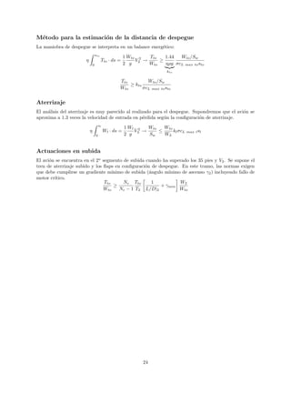 M´todo para la estimaci´n de la distancia de despegue
 e                     o
La maniobra de despegue se interpreta en un balance energ´tico:
                                                         e
                                   sto
                                                        1 Wto 2   Tto   1.44  Wto /Sw
                       η                 Tto · ds =          V2 →     ≥
                               0                        2 g       Wto   ηρg σcL max to sto
                                                                          kto

                                                    Tto         Wto /Sw
                                                        ≥ kto
                                                    Wto       σcL max to sto


Aterrizaje
El an´lisis del aterrizaje es muy parecido al realizado para el despegue. Supondremos que el avi´n se
     a                                                                                          o
aproxima a 1.3 veces la velocidad de entrada en p´rdida seg´n la conﬁguraci´n de aterrizaje.
                                                    e        u              o
                                       sl
                                                        1 Wl 2   Wto   Wto
                           η                Wl · ds =       V3 →     ≤     kl σcL   max l sl
                                   0                    2 g      Sw    WL


Actuaciones en subida
El avi´n se encuentra en el 2o segmento de subida cuando ha superado los 35 pies y V2 . Se supone el
      o
tren de aterrizaje subido y los ﬂaps en conﬁguraci´n de despegue. En este tramo, las normas exigen
                                                   o
que debe cumplirse un gradiente m´  ınimo de subida (´ngulo m´
                                                     a       ınimo de ascenso γ2 ) incluyendo fallo de
motor cr´
        ıtico.
                                Tto      Ne Tto       1           W2
                                     ≥                    + γmin
                                Wto     Ne − 1 T2 L/D|2           Wto




                                                                24
 