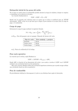 Estimaci´n inicial de los pesos del avi´n
        o                              o
No se tiene en cuenta nunca el combustible perdido durante la etapa de rodadura, siempre se empieza
a contabilizar en la cabecera de la pista.
   La ecuaci´n fundamental es:
             o
                                      T OW = OEW + P L + F W
Siendo esta la ecuaci´n real, debemos tener en cuenta que el avi´n se certiﬁcar´ para un MTOW
                     o                                          o              a
determinado. OEW es ﬁjo con lo que har´ que se llegue al peso m´ximo es la suma entre la carga de
                                        a                      a
pago y el combustible.

Carga de pago
Estimamos la carga de pago mediante la siguiente f´rmula
                                                  o

                                                          Weq · pax
                            P L = Wpax · pax + fb Vb −                ρmerc
                                                            ρeq

   • Wpax . Peso del pasajero m´s su equipaje. Depende del alcance del vuelo.
                               a

                          Tipo de vuelo         Peso equipaje + pasajero
                         Est´ndar
                            a                  95 kg
                         Vuelos cortos         90 kg
                         Vuelos largos         100 kg


   • fb . Factor de utilizaci´n de la bodega
                             o


Peso vac´ operativo
        ıo
La ecuaci´n que lo estima, seg´n Roskame es:
         o                    u

                                OEW = λM T OW + Wengines + ∆We

Donde ∆We es funci´n de las dimensiones del avi´n y nos ayuda a correlar el OEW con el MTOW
                      o                             o
mediante una correlaci´n lineal con dos par´metros.
                        o                   a
   Hay otros criterios, Roskam utiliza una correlaci´n logar´
                                                    o       ıtmica mientras que se puede escoger utilizar
una correlaci´n lineal con s´lo un par´metro
             o              o         a

Peso de combustible
El procedimiento habitual es descomponer el vuelo en sus distintas fases seg´n la ilustraci´n.
                                                                            u              o




                                                   26
 