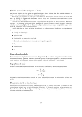 Criterios para seleccionar el punto de dise˜ o
                                           n
En vuelo de crucero da igual llevar un motor de mayor o menor empuje, s´lo debe tenerse en cuenta el
                                                                            o
coste y est´ casi siempre correlado con el empuje m´ximo.
            a                                        a
    En cuanto a la carga alar, se sabe que el peso del avi´n disminuye si tambi´n lo hace el tama˜o del
                                                          o                      e                 n
ala y as´ el DOC. Si el ala es m´s peque˜a el coste es menor, por lo tanto interesa trabajar con cargas
         ı                        a       n
alares lo m´s altas posibles.
            a
    A´n con estos dos criterios claros todav´ hay posiblidades de elecci´n del punto de dise˜o. Acudimos
     u                                      ıa                          o                   n
entonces a los datos que nos proporciona el fabricante de motores. Una vez tenemos en cuenta lo anterior
estudiaremos la complejidad de los dispositivos hipersustentadores, a mayor complejidad mayor coste
tanto de fabricaci´n como de mantenimiento.
                   o
    Tras la selecci´n del punto de dise˜o obtendremos los valores m´
                   o                    n                             ınimos o m´ximos correspondientes
                                                                                 a
a
   • Empuje en el despegue

   • Superf´ alar
           ıcie
   • Sustentaci´n en despegue y aterrizaje
               o
   • Eﬁciencia aerodin´mica en el crucero y en el segundo segmento
                      a
   • CD0

   • Alargamiento
   • ϕ


Dimensionado del ala
Como no tenemos ning´n dato recurrimos al alargamiento de los aviones semejantesconvenientemente
                      u
adimensionalizados. Debemos tener en cuenta los valores t´
                                                         ıpicos de alargamiento y estrechamiento as´
                                                                                                   ı
como mantener la ﬂecha en la m´
                              ınima posible para la velocidad m´xima de vuelo deseada
                                                                 a

Superﬁcies de cola
Se acude a los coeﬁcientes de vol´menes del estabilizador horizontal y vertical respectivamente.
                                 u
                                                     Sh lh
                                              c1 =
                                                     S CM A
                                                Sv lv
                                                c2 =
                                                S b
Con todo lo anterior ya podemos dibujar de forma bastante aproximada las dimensiones iniciales del
avi´n.
   o

Disposici´n del tren de aterrizaje
         o
La determinaci´n del n´mero de patas se hace en funci´n de los aviones semejantes. La disposici´n del
                o        u                                 o                                          o
tren principal es justo en el encastre del ala con el fuselaje. En el caso de necesitar varias patas hay que
buscarle sitio en la ui´n ala-fuselaje o en la bodega posterior. La posici´n del tren auxiliar se determina
                       o                                                   o
tambi´n seg´n los aviones semejantes.
      e      u




                                                     29
 