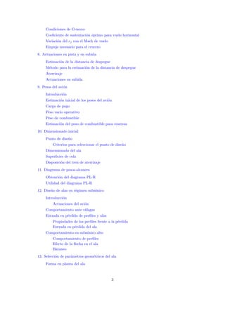 Condiciones de Crucero
     Coeﬁciente de sustentaci´n ´ptimo para vuelo horizontal
                             o o
     Variaci´n del cj con el Mach de vuelo
            o
     Empuje necesario para el crucero
8. Actuaciones en pista y en subida
     Estimaci´n de la distancia de despegue
             o
     M´todo para la estimaci´n de la distancia de despegue
      e                     o
     Aterrizaje
     Actuaciones en subida
9. Pesos del avi´n
                o
     Introducci´n
               o
     Estimaci´n inicial de los pesos del avi´n
             o                              o
     Carga de pago
     Peso vac´ operativo
             ıo
     Peso de combustible
     Estimaci´n del peso de combustible para reservas
             o
10. Dimensionado inicial
     Punto de dise˜o
                  n
         Criterios para seleccionar el punto de dise˜o
                                                    n
     Dimensionado del ala
     Superﬁcies de cola
     Disposici´n del tren de aterrizaje
              o
11. Diagrama de pesos-alcances
     Obtenci´n del diagrama PL-R
            o
     Utilidad del diagrama PL-R
12. Dise˜o de alas en r´gimen subs´nico
        n              e          o
     Introducci´n
               o
         Actuaciones del avi´n
                            o
     Comportamiento ante r´fagas
                          a
     Entrada en p´rdida de perﬁles y alas
                 e
         Propiedades de los perﬁles frente a la p´rdida
                                                 e
         Entrada en p´rdida del ala
                     e
     Comportamiento en subs´nico alto
                           o
         Comportamiento de perﬁles
         Efecto de la ﬂecha en el ala
         Bataneo
13. Selecci´n de par´metros geom´tricos del ala
           o        a           e
     Forma en planta del ala



                                              3
 