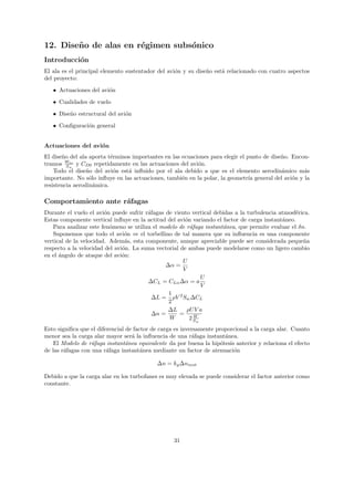 12. Dise˜ o de alas en r´gimen subs´nico
        n               e          o
Introducci´n
          o
El ala es el principal elemento sustentador del avi´n y su dise˜o est´ relacionado con cuatro aspectos
                                                   o           n     a
del proyecto:
   • Actuaciones del avi´n
                        o

   • Cualidades de vuelo
   • Dise˜o estructural del avi´n
         n                     o
   • Conﬁguraci´n general
               o


Actuaciones del avi´n
                   o
El dise˜o del ala aporta t´rminos importantes en las ecuaciones para elegir el punto de dise˜o. Encon-
       n                  e                                                                 n
tramos Ww y CD0 repetidamente en las actuaciones del avi´n.
         S
           to
                                                           o
    Todo el dise˜o del avi´n est´ inﬂuido por el ala debido a que es el elemento aerodin´mico m´s
                 n         o    a                                                           a       a
importante. No s´lo inﬂuye en las actuaciones, tambi´n en la polar, la geometr´ general del avi´n y la
                  o                                  e                          ıa              o
resistencia aerodin´mica.
                    a

Comportamiento ante r´fagas
                     a
Durante el vuelo el avi´n puede sufrir r´fagas de viento vertical debidas a la turbulencia atmosf´rica.
                        o               a                                                         e
Estas componente vertical inﬂuye en la actitud del avi´n variando el factor de carga instant´neo.
                                                       o                                    a
   Para analizar este fen´meno se utiliza el modelo de r´faga instant´nea, que permite evaluar el δn.
                          o                              a           a
   Suponemos que todo el avi´n ve el torbellino de tal manera que su inﬂuencia es una componente
                                o
vertical de la velocidad. Adem´s, esta componente, aunque apreciable puede ser considerada peque˜a
                                a                                                                   n
respecto a la velocidad del avi´n. La suma vectorial de ambas puede modelarse como un ligero cambio
                               o
en el ´ngulo de ataque del avi´n:
      a                        o
                                                      U
                                               ∆α =
                                                      V
                                                              U
                                        ∆CL = CLα ∆α = a
                                                              V
                                                1
                                          ∆L = ρV 2 Sw ∆CL
                                                2
                                                ∆L      ρU V a
                                          ∆n =      =      W
                                                W        2 Sw
Esto signiﬁca que el diferencial de factor de carga es inversamente proporcional a la carga alar. Cuanto
menor sea la carga alar mayor ser´ la inﬂuencia de una r´faga instant´nea.
                                   a                       a            a
    El Modelo de r´faga instant´nea equivalente da por buena la hip´tesis anterior y relaciona el efecto
                   a             a                                    o
de las r´fagas con una r´faga instant´nea mediante un factor de atenuaci´n
        a                a             a                                  o

                                            ∆n = kg ∆ninst

Debido a que la carga alar en los turbofanes es muy elevada se puede considerar el factor anterior como
constante.




                                                  31
 