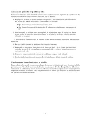 Entrada en p´rdida de perﬁles y alas
            e
Las caracter´
            ısticas del avi´n durante la p´rdida deben probarse durante el proceso de certiﬁcaci´n. Se
                           o              e                                                     o
requiere demostrar un comportamiento aceptable ante la p´rdida:
                                                          e

  1. El prop´sito es evitar la entrada accidental en p´rdida y si el piloto decide entrar hacer que
             o                                        e
     sea lo m´s f´cil posible salir de ella. Esto comporta lo siguiente:
              a a

        • Que el avi´n tenga una tendencia evidente a picar.
                    o
        • Que durante la recuperaci´n los ´ngulos de balanceo y gui˜ada nunca sean mayores a
                                   o      a                        n
          20o

  2. Que la entrada en p´rdida venga acompa˜ada de avisos claros antes de producirse. Estos
                          e                   n
     avisos pueden ser naturales (aumento de fuerza en las palas) o artiﬁciales (silbidos, alarmas,
     vibraci´n en las palas)
            o

   La p´rdida es un fen´meno dif´ de predecir, deben realizarse ensayos espec´
        e              o        ıcil                                         ıﬁcos. Hay que tener
en cuenta:
  1. La velocidad de entrada en p´rdida es funci´n de la carga alar
                                 e              o

  2. La entrada en p´rdida del ala depende de la ﬂecha, del perﬁl y de la torsi´n. Es importante
                     e                                                         o
     controlar la zona de la envergadura que entra en p´rdida en primera instancia y que no se
                                                        e
     encuentre en la ra´
                       ız.
  3. Conocer el comportamiento de entrada en p´rdida que tenga el perﬁl utilizado
                                              e

  4. Que la cola horizontal no est´ dentro de la estela turbulenta del ala durante la p´rdida.
                                  e                                                    e


Propiedades de los perﬁles frente a la p´rdida
                                        e
La parte ﬁnal de la curva de sustentaci´n de los perﬁles es caracter´
                                       o                            ıstica de cada uno y viene muy inﬂuida
por su espesor. Torenbeek hace una clasiﬁcaci´n muy completa de ellos. Los perﬁles no deben tener
                                                 o
una entrada en p´rdida muy brusca, sin avisos; este comportamiento es especialmente malo (explosivo)
                  e
en perﬁles de espesor intermedio. Estos son precisamente los perﬁles que se utilizan en el subs´nico alto
                                                                                                 o
as´ que debe optimizarse su dise˜o.
  ı                              n




                                                   32
 
