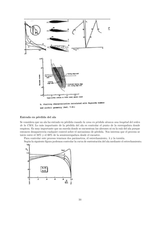 Entrada en p´rdida del ala
            e
Se considera que un ala ha entrado en p´rdida cuando la zona en p´rdida alcanza una longitud del orden
                                        e                           e
de la CMA. Lo m´s importante de la p´rdida del ala es controlar el punto de la envergadura donde
                   a                      e
empieza. Es muy importante que no suceda donde se encuentran los alerones ni en la ra´ del ala porque
                                                                                        ız
entonces desaparecer´ cualquier control sobre el mecanismo de p´rdida. Nos interesa que el proceso se
                      ıa                                           e
inicie entre el 50% y el 60% de la semienvergadura desde el encastre.
    Para controlar este proceso tenemos dos par´metros, el estrechamiento, λ y la torsi´n.
                                                 a                                       o
    Seg´n la siguiente ﬁgura podemos controlar la curva de sustentaci´n del ala mediante el estrechamiento.
        u                                                             o




                                                   34
 