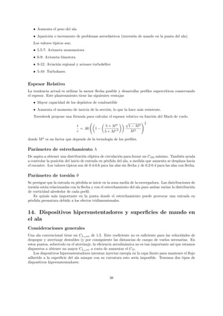 • Aumenta el peso del ala
   • Aparici´n o incremento de problemas aeroel´sticos (inversi´n de mando en la punta del ala).
            o                                  a               o
   Los valores t´
                ıpicos son:
   • 5.5-7: Avioneta monomotora
   • 6-9: Avioneta bimotora
   • 9-12: Aviaci´n regional y aviones turboh´lice
                 o                           e
   • 5-10: Turbofanes.


Espesor Relativo
La tendencia actual es utilizar la menor ﬂecha posible y desarrollar perﬁles supercr´
                                                                                    ıticos conservando
el espesor. Este planteamiento tiene las siguientes ventajas
   • Mayor capacidad de los dep´sitos de combustible
                               o
   • Aumenta el momento de inercia de la secci´n, lo que la hace m´s resistente.
                                              o                   a
   Torenbeek propone una f´rmula para calcular el espesor relativo en funci´n del Mach de vuelo.
                          o                                                o
                                                               √            2
                                                                            3
                               t                  5 + M2           1 − M2
                                 = .30     1−
                               c                  5 + M ∗2          M2

donde M* es un factor que depende de la tecnolog´ de los perﬁles.
                                                ıa

Par´metro de estrechamiento λ
   a
De aspira a obtener una distribuci´n el´
                                    o    ıptica de circulaci´n para forzar un CD0 m´
                                                            o                         ınimo. Tambi´n ayuda
                                                                                                    e
a controlar la posici´n del inicio de entrada en p´rdida del ala, a medida que aumenta se desplaza hacia
                     o                             e
el encastre. Los valores t´
                          ıpicos son de 0.4-0.6 para las alas sin ﬂecha y de 0.2-0.4 para las alas con ﬂecha.

Par´metro de torsi´n θ
   a              o
Se persigue que la entrada en p´rdida se inicie en la zona media de la envergadura. Las distribuciones de
                                e
torsi´n est´n relacionadas con la ﬂecha y con el estrechamiento del ala pues ambas var´ la distribuci´n
     o     a                                                                          ıan              o
de vorticidad alrededor de cada perﬁl.
    Es quiz´s m´s importante en la punta donde el estrechamiento puede provocar una entrada en
            a    a
p´rdida prematura debido a los efectos tridimensionales.
 e


14. Dispositivos hipersustentadores y superﬁcies de mando en
el ala
Consideraciones generales
Una ala convencional tiene un CLm ax de 1.5. Este coeﬁciente no es suﬁciente para las velocidades de
despegue y aterrizaje deseables (y por consiguiente las distancias de campo de vuelos necesarias. En
estos puntos, sobretodo en el aterrizaje, la eﬁciencia aerodin´mica no es tan importante as´ que estamos
                                                              a                            ı
dispuestos a obtener un mayor CLm ax a costa de aumentar el CD .
    Los dispositivos hipersustentadores intentan inyectar energ´ en la capa l´
                                                                ıa            ımite para mantener el ﬂujo
adherido a la superﬁcie del ala aunque con su curvatura esto ser´ imposible. Tenemos dos tipos de
                                                                    ıa
dispositivos hipersustentadores:



                                                     38
 