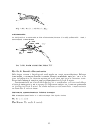 Flaps ranurados
Su contribuci´n a la sustentaci´n se debe a la comunicaci´n entre el intrad´s y el extrad´s. Puede y
               o                  o                      o                 o             o
suele incluirse el efecto Fowler.




Elecci´n del dispositivo hipersustentador
      o
Debe siempre escogerse el dispositivo m´s simple posible que cumpla las especiﬁcaciones. Debemos
                                           a
tener tambi´n en cuenta que el cambio de posici´n del centro aerodin´mico puede hacer que el avi´n
            e                                      o                    a                             o
tenga tendencia a picar. La correcci´n necesaria con la cola puede hacer que el avi´n sustente menos.
                                      o                                              o
Para evitarlo (adem´s de para otras cosas) se utilizan dispositivos de borde de ataque.
                    a
    Tambi´n es probable que si la deﬂexi´n de los disp. hip. es muy elevada el perﬁl entre en p´rdida en
          e                              o                                                     e
el borde de ataque, es decir, que la curvatura del ﬂuido en este punto sea tan elevada que se desprenda
un torbellino en el borde de ataque. La soluci´n a ello es controlar la capa l´
                                                o                              ımite en aqu´l punto con
                                                                                            e
un dispos. hip. de borde de ataque.

Dispositivos hipersustentadores de borde de ataque
Slot Control de la capa l´
                         ımite en el borde de ataque. Slot signiﬁca ranura

Slat Es un slot m´vil
                 o
Flap Krueger Muy sencillo de construir.




                                                  40
 