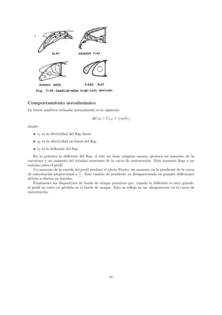 Comportamiento aerodin´mico
                      a
La teor´ anal´
       ıa    ıtica utilizada normalmente es la siguiente:

                                           ∆CL0 = CLα + τf ηf δcf

donde:

   • τf es la efectividad del ﬂap lineal
   • ηf es la efectividad no lineal del ﬂap
   • δf es la deﬂexi´n del ﬂap
                    o
    En la pr´ctica la deﬂexi´n del ﬂap, si ´ste no tiene ninguna ranura, provoca un aumento de la
             a                o            e
curvatura y un aumento del t´rmino constante de la curva de sustentaci´n. Este aumento llega a un
                                e                                       o
m´ximo para el perﬁl
  a
    Un aumento de la cuerda del perﬁl produce el efecto Fowler, un aumento en la pendiente de la curva
de sustentaci´n proporcional a c . Este cambio de pendiente va desapareciendo en grandes deﬂexiones
              o                   c
debido a efectos no lineales.
    Finalmente los dispositivos de borde de ataque permiten que, cuando la deﬂexi´n es muy grande,
                                                                                   o
el perﬁl no entre en p´rdida en el borde de ataque. Esto se reﬂeja en un alargamiento en la curva de
                       e
sustentaci´n.
          o




                                                     41
 