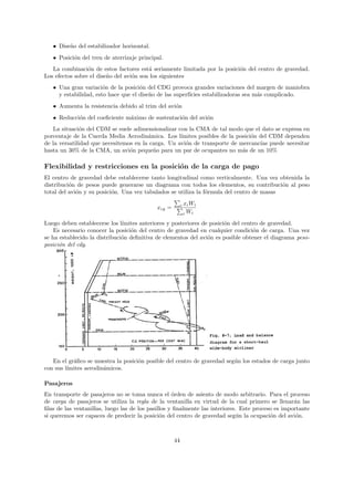 • Dise˜o del estabilizador horizontal.
         n
   • Posici´n del tren de aterrizaje principal.
           o
   La combinaci´n de estos factores est´ seriamente limitada por la posici´n del centro de gravedad.
                 o                       a                                o
Los efectos sobre el dise˜o del avi´n son los siguientes
                         n         o
   • Una gran variaci´n de la posici´n del CDG provoca grandes variaciones del margen de maniobra
                       o             o
     y estabilidad, esto hace que el dise˜o de las superf´
                                         n               ıcies estabilizadoras sea m´s complicado.
                                                                                    a
   • Aumenta la resistencia debido al trim del avi´n
                                                  o
   • Reducci´n del coeﬁciente m´ximo de sustentaci´n del avi´n
            o                  a                  o         o
   La situaci´n del CDM se suele adimensionalizar con la CMA de tal modo que el dato se expresa en
              o
porcentaje de la Cuerda Media Aerodin´mica. Los l´
                                        a           ımites posibles de la posici´n del CDM dependen
                                                                                o
de la versatilidad que necesitemos en la carga. Un avi´n de transporte de mercanc´ puede necesitar
                                                      o                            ıas
hasta un 30% de la CMA, un avi´n peque˜o para un par de ocupantes no m´s de un 10%
                                 o        n                                 a

Flexibilidad y restricciones en la posici´n de la carga de pago
                                         o
El centro de gravedad debe establecerse tanto longitudinal como verticalmente. Una vez obtenida la
distribuci´n de pesos puede generarse un diagrama con todos los elementos, su contribuci´n al peso
          o                                                                                o
total del avi´n y su posici´n. Una vez tabulados se utiliza la f´rmula del centro de masas
             o             o                                    o

                                                         i   xi Wi
                                            xcg =
                                                             i Wi

Luego deben establecerse los l´ımites anteriores y posteriores de posici´n del centro de gravedad.
                                                                        o
    Es necesario conocer la posici´n del centro de gravedad en cualquier condici´n de carga. Una vez
                                  o                                                o
se ha establecido la distribuci´n deﬁnitiva de elementos del avi´n es posible obtener el diagrama peso-
                               o                                 o
posici´n del cdg.
      o




   En el gr´ﬁco se muestra la posici´n posible del centro de gravedad seg´n los estados de carga junto
           a                        o                                    u
con sus l´
         ımites aerodin´micos.
                       a

Pasajeros
En transporte de pasajeros no se toma nunca el ´rden de asiento de modo arbitrario. Para el proceso
                                                    o
de carga de pasajeros se utiliza la regla de la ventanilla en virtud de la cual primero se llenar´n las
                                                                                                   a
ﬁlas de las ventanillas, luego las de los pasillos y ﬁnalmente las interiores. Este proceso es importante
si queremos ser capaces de predecir la posici´n del centro de gravedad seg´n la ocupaci´n del avi´n.
                                               o                              u           o         o



                                                    44
 