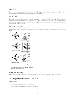 Mercanc´
       ıas
Debe tenerse en cuenta que el avi´n dispone de dos bodegas, una anterior y otra posterior. Cu´l ocupar
                                 o                                                           a
primero depende precisamente de las necesidades de centrado.

Combustible
La carga de combustible siempre es beneﬁciosa para el centrado. Debido a la carga del combustible
nunca pasaremos los l´
                     ımites en el diagrama peso-CDG. Hay que tener en cuenta que los dep´sitos se
                                                                                          o
llenan desde la punta hasta el encastre y que la pendiente de las rectas de llenado de combustible
dependen de la ﬂecha del ala.

Efecto de la disposici´n general
                      o
La inﬂuencia con la disposici´n general del avi´n es evidente. S´lo hay que describir lo que se ve en la
                             o                 o                o
ﬁgura.




Centrado del avi´n
                o
El proceso de centrado del avi´n se realiza dividiendo la aeronave en partes... ¿Se ha dado?
                              o


16. Superﬁcie horizontal de cola
Funciones
  1. Equilibrio longitudinal en vuelo hirizontal
  2. Garantizar la estabilidad est´tica longitudinal
                                  a




                                                   45
 