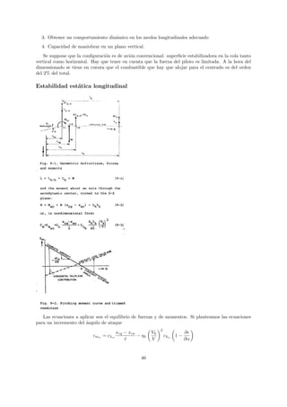 3. Obtener un comportamiento din´mico en los modos longitudinales adecuado
                                  a
  4. Capacidad de maniobrar en un plano vertical.
    Se suppone que la conﬁguraci´n es de avi´n convencional: superﬁcie estabilizadora en la cola tanto
                                o           o
vertical como horizontal. Hay que tener en cuenta que la fuerza del piloto es limitada. A la hora del
dimensionado se tiene en cuenta que el combustible que hay que alojar para el centrado es del orden
del 2% del total.

Estabilidad est´tica longitudinal
               a




   Las ecuaciones a aplicar son el equilibrio de fuerzas y de momentos. Si planteamos las ecuaciones
para un incremento del ´ngulo de ataque
                       a
                                                             2
                                       xcg − xca        Vh                  ∂
                           cmα = cLα             − ηh            chα   1−
                                           c
                                           ¯            V                   ∂α


                                                  46
 