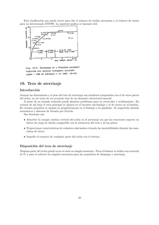 Esta clasiﬁcaci´n nos puede servir para dar el n´mero de ruedas necesarias y el n´mero de trenes
                  o                                u                                u
para un determinado MTOW. La siguiente gr´ﬁca es bastante util.
                                            a                ´




19. Tren de aterrizaje
Introducci´n
          o
Aunque las dimensiones y el peso del tren de aterrizaje son modestos comparados con el de otras partes
del avi´n, no set trata de un accesorio sino de un elemento estructural esencial.
       o
    A pesar de su tama˜o reducido puede plantear problemas para su retracci´n y ocultamiento. En
                         n                                                        o
aviones de ala baja el tren principal se alojar´ en el encastre ala-fuselaje y el de morro en el fuselaje.
                                               a
En aviones peque˜os se alojar´ en proguberancias en el fuselaje o en g´ndolas. Se requerir´n adem´s
                   n           a                                          o                   a        a
neum´ticos y sistemas de frenado por fricci´n.
      a                                      o
    Sus funciones son
   • Absorber la energ´ cin´tica vertical del avi´n en el aterrizaje sin que las reacciones superen un
                       ıa    e                   o
     factor de carga de dise˜o compatible con la resistencia del tren y de las pistas.
                            n

   • Proporcionar caracter´
                          ısticas de rodadura adecuadas evitando las inestabilidades durante las man-
     iobras de tierra.
   • Impedir el contacto de cualquier parte del avi´n con el terreno.
                                                   o


Disposici´n del tren de aterrizaje
         o
Ninguna parte del avi´n puede tocar el suelo en ning´n momento. Para el balance se utiliza una rotaci´n
                     o                              u                                                o
de 8o y para el cabeceo los ´ngulos necesarios para las maniobras de despegue y aterrizaje.
                            a




                                                   49
 