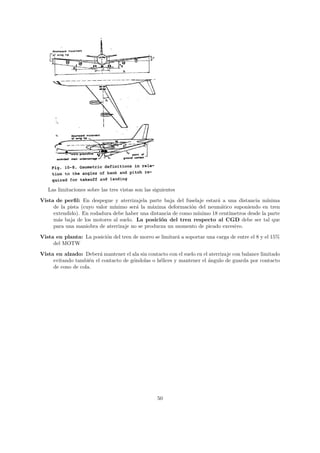 Las limitaciones sobre las tres vistas son las siguientes
Vista de perﬁl: En despegue y aterrizajela parte baja del fuselaje estar´ a una distancia m´
                                                                        a                   ınima
     de la pista (cuyo valor m´
                              ınimo ser´ la m´xima deformaci´n del neum´tico suponiendo en tren
                                       a      a              o            a
     extendido). En rodadura debe haber una distancia de como m´
                                                               ınimo 18 cent´
                                                                            ımetros desde la parte
     m´s baja de los motores al suelo. La posici´n del tren respecto al CGD debe ser tal que
       a                                         o
     para una maniobra de aterrizaje no se producza un momento de picado excesivo.
Vista en planta: La posici´n del tren de morro se limitar´ a soportar una carga de entre el 8 y el 15%
                          o                              a
     del MOTW
Vista en alzado: Deber´ mantener el ala sin contacto con el suelo en el aterrizaje con balance limitado
                        a
     evitando tambi´n el contacto de g´ndolas o h´lices y mantener el ´ngulo de guarda por contacto
                    e                 o          e                     a
     de cono de cola.




                                                    50
 