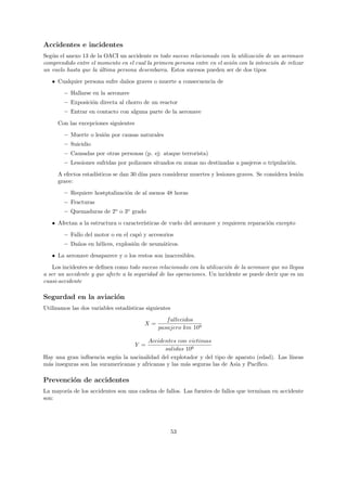 Accidentes e incidentes
Seg´n el anexo 13 de la OACI un accidente es todo suceso relacionado con la utilizaci´n de un aeronave
   u                                                                                 o
comprendido entre el momento en el cual la primera persona entre en el avi´n con la intenci´n de relizar
                                                                          o                o
un vuelo hasta que la ultima persona desembarca. Estos sucesos pueden ser de dos tipos
                      ´
   • Cualquier persona sufre da˜os graves o muerte a consecuencia de
                               n
        – Hallarse en la aeronave
        – Exposici´n directa al chorro de un reactor
                  o
        – Entrar en contacto con alguna parte de la aeronave
     Con las excepciones siguientes
        – Muerte o lesi´n por causas naturales
                       o
        – Suicidio
        – Causadas por otras personas (p. ej: ataque terrorista)
        – Lesoiones sufridas por polizones situados en zonas no destinadas a pasjeros o tripulaci´n.
                                                                                                 o
     A efectos estad´
                    ısticos se dan 30 d´ para considerar muertes y lesiones graves. Se considera lesi´n
                                       ıas                                                           o
     grave:

        – Requiere hostptalizaci´n de al menos 48 horas
                                o
        – Fracturas
        – Quemaduras de 2o o 3o grado
   • Afectan a la estructura o caracter´
                                       ısticas de vuelo del aeronave y requieren reparaci´n excepto
                                                                                         o

        – Fallo del motor o en el cap´ y accesorios
                                     o
        – Da˜os en h´lices, explosi´n de neum´ticos.
            n       e              o         a
   • La aeronave desaparece y o los restos son inaccesibles.
    Los incidentes se deﬁnen como todo suceso relacionado con la utilizaci´n de la aeronave que no llegua
                                                                          o
a ser un accidente y que afecte a la seguridad de las operaciones. Un incidente se puede decir que es un
cuasi-accidente

Segurdad en la aviaci´n
                     o
Utilizamos las dos variables estad´
                                  ısticas siguientes
                                                  f allecidos
                                         X=
                                               pasajero km 109

                                        Accidentes con victimas
                                      Y =
                                               salidas 106
Hay una gran inﬂuencia seg´n la nacinalidad del explotador y del tipo de aparato (edad). Las l´
                           u                                                                  ıneas
m´s inseguras son las suramericanas y africanas y las m´s seguras las de Asia y Pac´
 a                                                     a                           ıﬁco.

Prevenci´n de accidentes
        o
La mayor´ de los accidentes son una cadena de fallos. Las fuentes de fallos que terminan en accidente
        ıa
son:




                                                       53
 
