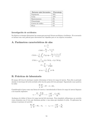 Factores m´s frecuentes
                                            a                           Porcentaje
                              Tripulaci´n
                                       o                               70%
                              Avi´n
                                 o                                     12%
                              Mantenimiento                            2%
                              Climatolog´ıa                            6%
                              Control de tr´ﬁco
                                            a                          5%
                              Otros                                    5%



Investigaci´n de accidentes
           o
Su objetivo es siempre determinar las causas para pervenir futuros accidentes e incidentes. Si es necesario
se iniciar´ una cusa judicial para determinar los culpables pero es un objetivo secundaro.
          a


A. Par´metros caracter´
      a               ısticos de alas
                                                           ct
                                                   λ=
                                                           cr
                                                     Sw   cr + ct
                                         CM G =         =
                                                      b      2
                                               b
                                         1     2                     2cr 1 + λ + λ2
                               CM A =              c2 (y) dy =
                                        Sw    −b
                                              2
                                                                      3     1+λ
                                            1
                               CM A =            (S1 CM A1 + S2 CM A2 )
                                         S1 + S2
                                                   b2    b
                                             A=       =
                                                   Sw   CM G
                                                                b
                                                      2         2
                                         yCM A =                    yc dy
                                                     Sw     0



B. Pr´cticas de laboratorio
     a
El ensayo del tren de aterrizaje consiste determinar el factor de carga de inercia. Para ello se pretende
simular el aterrizaje del avi´n nivelado sobre las dos patas del tren principal. Suponiendo como positiva
                             o
la ca´
     ıda:
                                          W dV
                                                 = W − L + 2Fn
                                           g dt
Considerando el peso como una fuerza de inercia e introduciendo el factor de carga de inercia llegamos
a la ecuaci´n siguientes
           o
                                  W − W dV
                                         g dt         1 dV   L + 2Fn
                             ni =              =1−         =
                                      W               g dt      W
Acabamos de deﬁnir el factor de carga inercial del aterrizaje. Para simularlo utilizaremos un carret´n
                                                                                                    o
cuyos elementos son el tren que deseamos probar y una masa que simular´ el avi´n. Si aplicamos las
                                                                          a        o
mismas ecuaciones al carret´n:
                           o
                            We dV                                           1 dV   Fn
                                  = We − Fn          →      ne = 1 −             =
                            g dt                                            g dt   We




                                                      54
 